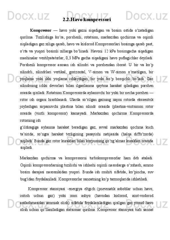 2. 2.Havo kompressori  
  Kompressor   —   havo   yoki   gazni   siqadigan   va   bosim   ostida   o zatadiganʻ
qurilma.   Tuzilishiga   ko ra,   porshenli,   rotatsion,   markazdan   qochirma   va   oqimli	
ʻ
siqiladigan gaz xiliga qarab, havo va kislorod Kompressorlari bosimga qarab past,
o rta   va   yuqori   bosimli   xillarga   bo linadi.   Havoni   12   kPa   bosimgacha   siqadigan	
ʻ ʻ
mashinalar  ventilyatatorlar, 0,3 MPa gacha siqadigani  havo puflagichlar  deyiladi.
Porshenli   kompressor   asosan   ish   silindri   va   porshendan   iborat.   U   bir   va   ko p	
ʻ
silindrli,   silindrlari   vertikal,   gorizontal,   V-simon   va   W-simon   o rnatilgan,   bir	
ʻ
yoqlama   yoki   ikki   yoqlama   ishlaydigan,   bir   yoki   ko p   bosqichli   bo ladi.   Gaz	
ʻ ʻ
silindrning   ichki   devorlari   bilan   ilgarilanma   qaytma   harakat   qiladigan   porshen
orasida qisiladi. Rotatsion Kompressorda aylanuvchi bir yoki bir necha porshen —
rotor   ish   organi   hisoblanadi.   Ularda   so rilgan   gazning   xajmi   rotorda   ekssentrik	
ʻ
joylashgan   sirpanuvchi   plastina   bilan   silindr   orasida   (plastina-vintsimon   rotor
orasida   (vintli   kompressor)   kamayadi.   Markazdan   qochirma   Kompressorda
rotorning ish 
g ildiragiga   aylanma   harakat   beradigan   gaz,   avval   markazdan   qochma   kuch	
ʻ
ta sirida,   so ngra   harakat   tezligining   pasayishi   natijasida   (halqa   diffo zorda)
ʼ ʻ ʻ
siqiladi. Bunda gaz rotor kuraklari bilan korpusning qo zg almas kuraklari orasida	
ʻ ʻ
siqiladi. 
Markazdan   qochirma   va   kompressorni   turbokompressorlar   ham   deb   ataladi.
Oqimli kompressorlarning tuzilishi va ishlashi oqimli nasoslarga o xshash, ammo	
ʻ
bosim   darajasi   nasosnikidan   yuqori.   Bunda   ish   muhiti   sifatida,   ko pincha,   suv	
ʻ
bug idan foydalaniladi. Kompressorlar sanoatning ko p tarmoqlarida ishlatiladi. 	
ʻ ʻ
Kompressor   stansiyasi   -energiya   eltgich   (pnevmatik   asboblar   uchun   havo,
isitish   uchun   gaz)   yoki   xom   ashyo   (havodan   kislorod,   azot-vodorod
aralashmasidan   ammiak   olish)   sifatida   foydalaniladigan   qisilgan   gaz   yoxud   havo
olish uchun qo llaniladigan statsionar  qurilma. Kompressor  stansiyasi  turli sanoat	
ʻ