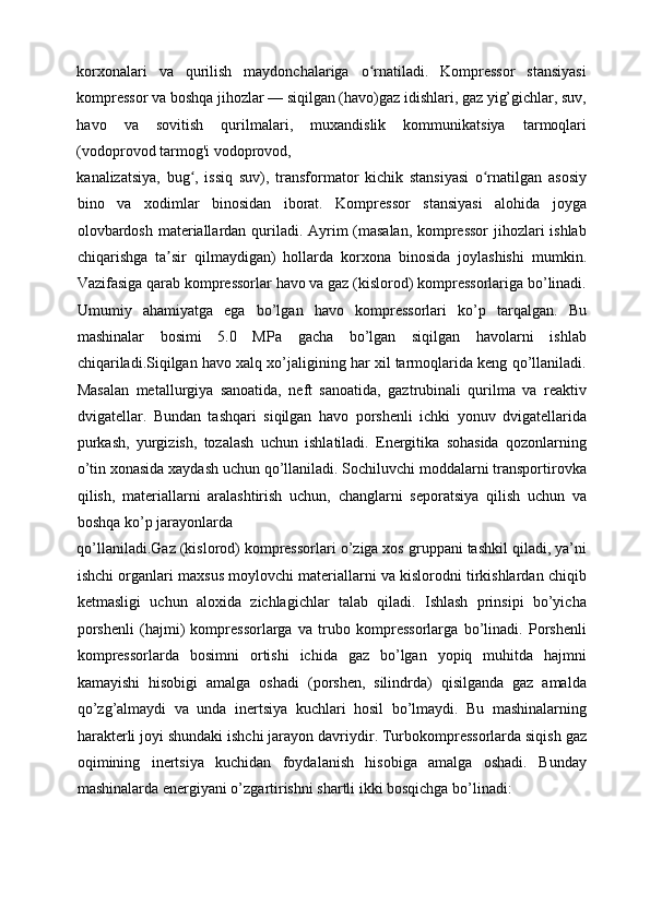 korxonalari   va   qurilish   maydonchalariga   o rnatiladi.   Kompressor   stansiyasiʻ
kompressor va boshqa jihozlar — siqilgan (havo)gaz idishlari, gaz yig’gichlar, suv,
havo   va   sovitish   qurilmalari,   muxandislik   kommunikatsiya   tarmoqlari
(vodoprovod tarmog'i vodoprovod, 
kanalizatsiya,   bug ,   issiq   suv),   transformator   kichik   stansiyasi   o rnatilgan   asosiy	
ʻ ʻ
bino   va   xodimlar   binosidan   iborat.   Kompressor   stansiyasi   alohida   joyga
olovbardosh materiallardan quriladi. Ayrim (masalan, kompressor  jihozlari ishlab
chiqarishga   ta sir   qilmaydigan)   hollarda   korxona   binosida   joylashishi   mumkin.	
ʼ
Vazifasiga qarab kompressorlar havo va gaz (kislorod) kompressorlariga bo’linadi.
Umumiy   ahamiyatga   ega   bo’lgan   havo   kompressorlari   ko’p   tarqalgan.   Bu
mashinalar   bosimi   5.0   MPa   gacha   bo’lgan   siqilgan   havolarni   ishlab
chiqariladi.Siqilgan havo xalq xo’jaligining har xil tarmoqlarida keng qo’llaniladi.
Masalan   metallurgiya   sanoatida,   neft   sanoatida,   gaztrubinali   qurilma   va   reaktiv
dvigatellar.   Bundan   tashqari   siqilgan   havo   porshenli   ichki   yonuv   dvigatellarida
purkash,   yurgizish,   tozalash   uchun   ishlatiladi.   Energitika   sohasida   qozonlarning
o’tin xonasida xaydash uchun qo’llaniladi. Sochiluvchi moddalarni transportirovka
qilish,   materiallarni   aralashtirish   uchun,   changlarni   seporatsiya   qilish   uchun   va
boshqa ko’p jarayonlarda 
qo’llaniladi.Gaz (kislorod) kompressorlari o’ziga xos gruppani tashkil qiladi, ya’ni
ishchi organlari maxsus moylovchi materiallarni va kislorodni tirkishlardan chiqib
ketmasligi   uchun   aloxida   zichlagichlar   talab   qiladi.   Ishlash   prinsipi   bo’yicha
porshenli   (hajmi)   kompressorlarga   va   trubo   kompressorlarga   bo’linadi.   Porshenli
kompressorlarda   bosimni   ortishi   ichida   gaz   bo’lgan   yopiq   muhitda   hajmni
kamayishi   hisobigi   amalga   oshadi   (porshen,   silindrda)   qisilganda   gaz   amalda
qo’zg’almaydi   va   unda   inertsiya   kuchlari   hosil   bo’lmaydi.   Bu   mashinalarning
harakterli joyi shundaki ishchi jarayon davriydir. Turbokompressorlarda siqish gaz
oqimining   inertsiya   kuchidan   foydalanish   hisobiga   amalga   oshadi.   Bunday
mashinalarda energiyani o’zgartirishni shartli ikki bosqichga bo’linadi: