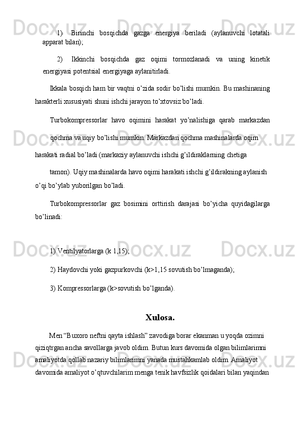 1) Birinchi   bosqichda   gazga   energiya   beriladi   (aylanuvchi   lotatali
apparat bilan); 
2) Ikkinchi   bosqichda   gaz   oqimi   tormozlanadi   va   uning   kinetik
energiyasi potentsial energiyaga aylanitirladi. 
Ikkala bosqich ham bir vaqtni o’zida sodir bo’lishi mumkin. Bu mashinaning
harakterli xususiyati shuni ishchi jarayon to’xtovsiz bo’ladi. 
Turbokompressorlar   havo   oqimini   harakat   yo’nalishiga   qarab   markazdan
qochma va uqiy bo’lishi mumkin. Markazdan qochma mashinalarda oqim 
harakati radial bo’ladi (markaziy aylanuvchi ishchi g’ildiraklarning chetiga 
tamon). Uqiy mashinalarda havo oqimi harakati ishchi g’ildirakning aylanish 
o’qi bo’ylab yuborilgan bo’ladi. 
Turbokompressorlar   gaz   bosimini   orttirish   darajasi   bo’yicha   quyidagilarga
bo’linadi: 
 
1) Ventilyatorlarga (k 1,15); 
2) Haydovchi yoki gazpurkovchi (k>1,15 sovutish bo’lmaganda); 
3) Kompressorlarga (k>sovutish bo’lganda). 
 
Xulosa. 
Men “Buxoro neftni qayta ishlash” zavodiga borar ekanman u yoqda ozimni 
qiziqtrgan ancha savollarga javob oldim. Butun kurs davomida olgan bilimlarimni 
amaliyotda qollab nazariy bilimlarimni yanada mustahkamlab oldim. Amaliyot 
davomida amaliyot o’qtuvchilarim menga tenik havfsizlik qoidalari bilan yaqindan