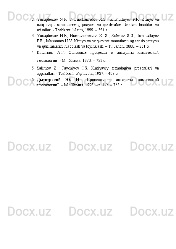 2. Yusupbekov   N.R.,   Nurmuhamedov   X.S.,   Ismatullayev   P.R.   Kimyo   va
oziq-ovqat   sanoatlarning   jarayon   va   qurilmalari   fanidan   hisoblar   va
misollar. - Toshkent: Nisim, 1999. – 351 s. 
3. Yusupbekov   N.R,   Nurmuhamedov   X.   S.,   Zokirov   S.G.,   Ismatullayev
P.R., Mannonov U.V. Kimyo va oziq-ovqat sanoatlarining asosiy jarayon
va qurilmalarini hisoblash va loyihalash. – T.: Jahon, 2000. – 231 b. 
4. Касаткин   А.Г.   Основные   процессы   и   аппараты   химической
технологии. - М.: Химия, 1973. – 752 с.  
5. Salimov   Z.,   Tuychiyev   I.S.   Ximiyaviy   texnologiya   prosesslari   va
apparatlari.-  Toshkent: o’qituvchi, 1987. – 408 b. 
6. Дытнерский   Ю.   И .   “Процессы   и   аппараты   химической
технологии”. – М.: Химия, 1995. – т. 1-2. – 768 с.