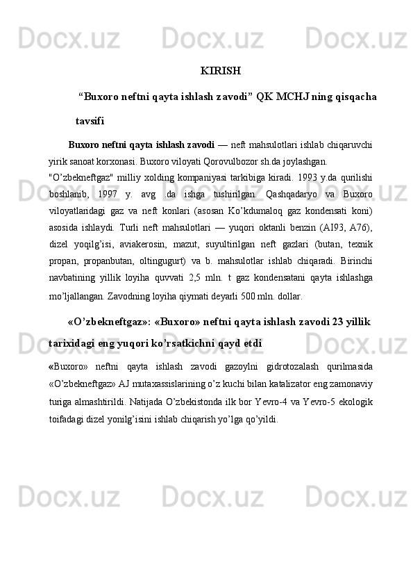 KIRISH 
 “Buxoro neftni qayta ishlash zavodi” QK MCHJ ning qisqacha 
tavsifi 
Buxoro neftni qayta ishlash zavodi   — neft mahsulotlari ishlab chiqaruvchi
yirik sanoat korxonasi. Buxoro viloyati Qorovulbozor sh.da joylashgan. 
"O’zbekneftgaz"   milliy   xolding   kompaniyasi   tarkibiga   kiradi.   1993   y.da   qurilishi
boshlanib,   1997   y.   avg   .da   ishga   tushirilgan.   Qashqadaryo   va   Buxoro
viloyatlaridagi   gaz   va   neft   konlari   (asosan   Ko’kdumaloq   gaz   kondensati   koni)
asosida   ishlaydi.   Turli   neft   mahsulotlari   —   yuqori   oktanli   benzin   (AI93,   A76),
dizel   yoqilg’isi,   aviakerosin,   mazut,   suyultirilgan   neft   gazlari   (butan,   texnik
propan,   propanbutan,   oltingugurt)   va   b.   mahsulotlar   ishlab   chiqaradi.   Birinchi
navbatining   yillik   loyiha   quvvati   2,5   mln.   t   gaz   kondensatani   qayta   ishlashga
mo’ljallangan. Zavodning loyiha qiymati deyarli 500 mln. dollar.  
«O’zbekneftgaz»: «Buxoro» neftni qayta ishlash zavodi 23 yillik 
tarixidagi eng yuqori ko’rsatkichni qayd etdi  
« Buxoro»   neftni   qayta   ishlash   zavodi   gazoylni   gidrotozalash   qurilmasida
«O’zbekneftgaz» AJ mutaxassislarining o’z kuchi bilan katalizator eng zamonaviy
turiga almashtirildi. Natijada O’zbekistonda ilk bor Yevro-4 va Yevro-5 ekologik
toifadagi dizel yonilg’isini ishlab chiqarish yo’lga qo’yildi.