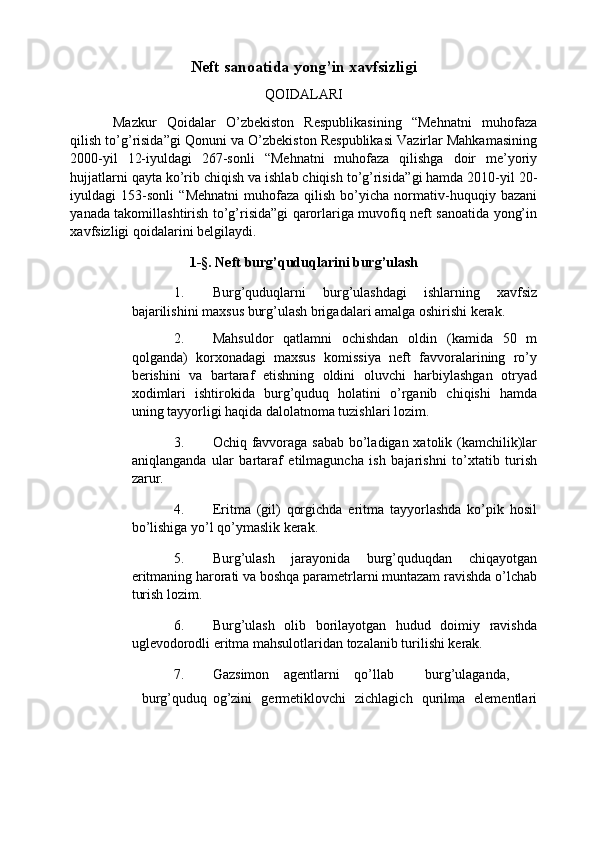 Neft sanoatida yong’in xavfsizligi 
QOIDALARI 
Mazkur   Qoidalar   O’zbekiston   Respublikasining   “Mehnatni   muhofaza
qilish to’g’risida”gi  Qonuni   va O’zbekiston Respublikasi Vazirlar Mahkamasining
2000-yil   12-iyuldagi   267-sonli   “ Mehnatni   muhofaza   qilishga   doir   me’yoriy
hujjatlarni qayta  ko’rib chiqish va ishlab chiqish to’g’risida” gi hamda 2010-yil 20-
iyuldagi   153-sonli   “ Mehnatni   muhofaza   qilish   bo’yicha   normati v - huquqiy  bazani
yanada   takomillashtirish to’g’risida” gi qarorlariga muvofiq neft sanoatida yong’in
xavfsizligi qoidalarini belgilaydi. 
1-§. Neft burg’quduqlarini burg’ulash  
1. Burg’quduqlarni   burg’ulashdagi   ishlarning   xavfsiz
bajarilishini maxsus burg’ulash brigadalari amalga oshirishi kerak. 
2. Mahsuldor   qatlamni   ochishdan   oldin   (kamida   50   m
qolganda)   korxonadagi   maxsus   komissiya   neft   favvoralarining   ro’y
berishini   va   bartaraf   etishning   oldini   oluvchi   harbiylashgan   otryad
xodimlari   ishtirokida   burg’quduq   holatini   o’rganib   chiqishi   hamda
uning tayyorligi haqida dalolatnoma tuzishlari lozim. 
3. Ochiq favvoraga sabab bo’ladigan xatolik (kamchilik)lar
aniqlanganda   ular   bartaraf   etilmaguncha   ish   bajarishni   to’xtatib   turish
zarur. 
4. Eritma   (gil)   qorgichda   eritma   tayyorlashda   ko’pik   hosil
bo’lishiga yo’l qo’ymaslik kerak. 
5. Burg’ulash   jarayonida   burg’quduqdan   chiqayotgan
eritmaning harorati va boshqa parametrlarni muntazam ravishda o’lchab
turish lozim. 
6. Burg’ulash   olib   borilayotgan   hudud   doimiy   ravishda
uglevodorodli eritma mahsulotlaridan tozalanib turilishi kerak. 
7. Gazsimon  agentlarni  qo’llab  burg’ulaganda,  
burg’quduq  og’zini   germetiklovchi   zichlagich   qurilma   elementlari