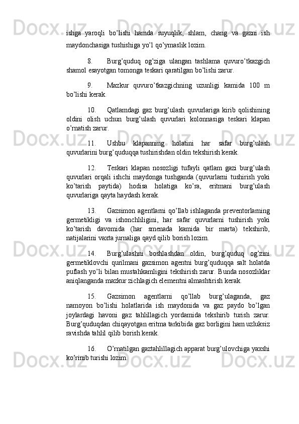 ishga   yaroqli   bo’lishi   hamda   suyuqlik,   shlam,   chang   va   gazni   ish
maydonchasiga tushishiga yo’l qo’ymaslik lozim. 
8. Burg’quduq   og’ziga   ulangan   tashlama   quvuro’tkazgich
shamol esayotgan tomonga teskari qaratilgan bo’lishi zarur. 
9. Mazkur   quvuro’tkazgichning   uzunligi   kamida   100   m
bo’lishi kerak. 
10. Qatlamdagi   gaz   burg’ulash   quvurlariga   kirib   qolishining
oldini   olish   uchun   burg’ulash   quvurlari   kolonnasiga   teskari   klapan
o’rnatish zarur. 
11. Ushbu   klapanning   holatini   har   safar   burg’ulash
quvurlarini burg’quduqqa tushirishdan oldin tekshirish kerak. 
12. Teskari   klapan   nosozligi   tufayli   qatlam   gazi   burg’ulash
quvurlari   orqali   ishchi   maydonga   tushganda   (quvurlarni   tushirish   yoki
ko’tarish   paytida)   hodisa   holatiga   ko’ra,   eritmani   burg’ulash
quvurlariga qayta haydash kerak. 
13. Gazsimon agentlarni  qo’llab ishlaganda preventorlarning
germetikligi   va   ishonchliligini,   har   safar   quvurlarni   tushirish   yoki
ko’tarish   davomida   (har   smenada   kamida   bir   marta)   tekshirib,
natijalarini vaxta jurnaliga qayd qilib borish lozim. 
14. Burg’ulashni   boshlashdan   oldin,   burg’quduq   og’zini
germetiklovchi   qurilmani   gazsimon   agentni   burg’quduqqa   salt   holatda
puflash yo’li bilan mustahkamligini tekshirish zarur.   Bunda nosozliklar
aniqlanganda mazkur zichlagich elementni almashtirish kerak. 
15. Gazsimon   agentlarni   qo’llab   burg’ulaganda,   gaz
namoyon   bo’lishi   holatlarida   ish   maydonida   va   gaz   paydo   bo’lgan
joylardagi   havoni   gaz   tahlillagich   yordamida   tekshirib   turish   zarur.
Burg’quduqdan chiqayotgan eritma tarkibida gaz borligini ham uzluksiz
ravishda tahlil qilib borish kerak. 
16. O’rnatilgan gaztahlillagich apparat burg’ulovchiga yaxshi
ko’rinib turishi lozim.