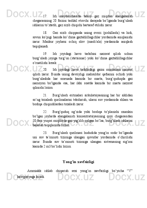 17. Ish   maydonchasida   tabiiy   gaz   miqdori   alangalanish
chegarasining   20   foizini   tashkil   etuvchi   darajada   bo’lganda   burg’ulash
ishlarini to’xtatib, gaz sizib chiqishi bartaraf etilishi zarur. 
18. Gaz   sizib   chiqqanda   uning   ovozi   (pishillashi)   va   hidi,
sovun ko’pigi hamda ko’chma gaztahlillagichlar yordamida aniqlanishi
zarur.   Mazkur   joylarni   ochiq   olov   (mash’ala)   yordamida   aniqlash
taqiqlanadi. 
19. Ish   joyidagi   havo   tarkibini   nazorat   qilish   uchun
burg’ulash   joyiga   turg’un   (statsionar)   yoki   ko’chma   gaztahlillagichlar
o’rnatilishi kerak. 
20. Ish   joyidagi   havo   tarkibidagi   gazni   muntazam   nazorat
qilish   zarur.   Bunda   uning   davriyligi   mahsuldor   qatlamni   ochish   yoki
burg’ulashda   har   smenada   kamida   bir   marta,   burg’quduqda   gaz
namoyon   bo’lganda   esa,   har   ikki   soatda   kamida   bir   marta   nazorat
qilinishi lozim. 
21. Burg’ulash   eritmalari   sirkulatsiyasining   har   bir   siklidan
so’ng tozalash  qurilmalarini tekshirish, ularni suv yordamida shlam  va
boshqa chiqindilardan tozalash zarur. 
22. Burg’quduq   og’zida   yoki   boshqa   to’planishi   mumkin
bo’lgan   joylarda   alangalanish   konsentratsiyasining   quyi   chegarasidan
20 foiz yuqori miqdorda gaz yig’ilib qolgan bo’lsa, burg’ulash ishlarini
bajarish taqiqlanishi lozim. 
23. Burg’ulash   qurilmasi   hududida   yong’in   sodir   bo’lganda
uni   suv   ta’minoti   tizimiga   ulangan   quvurlar   yordamida   o’chirilishi
zarur.   Bunda   suv   ta’minoti   tizimiga   ulangan   sisternaning   sig’imi
kamida 2 m3 bo’lishi lozim. 
 
Yong’in xavfsizligi  
  Ammiakk   ishlab   chiqarish   sexi   yong’in   xavfsizligi   bo’yicha   “V”
kategoriyaga kiradi.