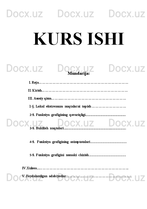KURS ISHI
Mundarija:
I. Reja……………………………………………………………………
        II. Kirish………………………………………………………………… 
        III. Asosiy qism……...…………………………………………………
1-§.   Lokal  ekstremum  nuqtalarni  topish …………………………
           2-§.   Funksiya  grafigining  qavariqligi ………………………………………….
           3-§.   Bukilish  nuqtalari ………………………………………………………………….
           4-§.    Funksiya  grafigining  asimptotalari ..........................................
           5-§.   Funksiya  grafigini  xomaki  chizish ...........................................
 IV.Xulosa...…………………………………………………………………...
 V. Foydalanilgan  adabiyotlar…………..……………………………………..
                
