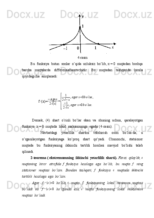 4-rasm
         Bu  funksiya  butun  sonlar  o’qida  uzluksiz  bo’lib, x = 0  nuqtadan  boshqa
barcha     nuqtalarda     differensiallanuvchidir.     Bu     nuqtadan     tashqarida     hosila
quyidagicha  aniqlanadi:
                  f  ׳ (x)= − sign x
2√| x| =	{ 1
2	
√ − x , agar x < 0 b o '
lsa ,
− 1
2
√ x , agar x > 0 b o '
lsa .
                 Demak,   (4)   shart   o’rinli   bo’lar   ekan   va   shuning   uchun,   qaralayotgan
funksiya  x = 0  nuqtada  lokal  maksimumga  egadir (4-rasm). 
                  Navbatdagi     yetarlilik     shartini     tekshirish     oson     bo’lsa-da,     u
o’rganilayotgan     funksiyaga     ko’proq     shart     qo’yadi.     Chunonchi,     statsioner
nuqtada     bu     funksiyaning     ikkinchi     tartibli     hosilasi     mavjud     bo’lishi     talab
qilinadi.
          2-teorema ( ekstremumning  ikkinchi  yetarlilik  sharti).  Faraz  qilaylik, 	
c
nuqtaning    biror     atrofida   f
  funksiya     hosilaga     ega     bo’lib,    bu    nuqta  	
f     ning
statsioner    nuqtasi    bo’lsin.   Bundan   tashqari,  	
f    funksiya   	c    nuqtada   ikkinchi
tartibli  hosilaga  ega  bo’lsin.
                 Agar    f ׳ ׳ ( c ) > 0
   bo’lsa,  	
c    nuqta   	f    funksiyaning   lokal   minimum   nuqtasi
bo’ladi     va     f ׳ ׳ ( c ) < 0
    bo’lganda     esa,   c
    nuqta     funksiyaning     lokal     maksimum
nuqtasi  bo’ladi. 