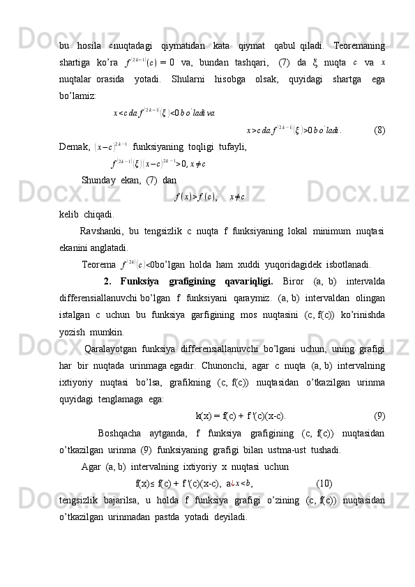 bu     hosila    c nuqtadagi     qiymatidan     kata     qiymat     qabul   qiladi.     Teoremaning
shartiga   ko’ra   	
f(2k−1)(c)   = 0   va,   bundan   tashqari,     (7)    da    ξ   nuqta    c
   va    x
nuqtalar   orasida     yotadi.     Shularni     hisobga     olsak,     quyidagi     shartga     ega
bo’lamiz:
                       x < c da f	
( 2 k − 1	)(
ξ	) < 0 b o '
ladi va
                       	
x>cda	f(2k−1)(ξ)>0bo'ladi	.              (8)
Demak,  	
(x−c)2k−1   funksiyaning  toqligi  tufayli,
                     	
f(2k−1)(ξ)(x−c)2k−1>0,x≠c
         Shunday  ekan,  (7)  dan  
                                                f ( x ) > f ( c )
,      x ≠ c
kelib  chiqadi.
        Ravshanki,  bu  tengsizlik  c  nuqta  f  funksiyaning  lokal  minimum  nuqtasi
ekanini anglatadi.
         Teorema  	
f(2k)(c)<0 bo’lgan  holda  ham  xuddi  yuqoridagidek  isbotlanadi.
                  2.     Funksiya     grafigining     qavariqligi.     Biror     (a,   b)     intervalda
differensiallanuvchi bo’lgan   f   funksiyani   qaraymiz.   (a, b)   intervaldan   olingan
istalgan   c   uchun   bu   funksiya   garfigining   mos   nuqtasini   (c, f(c))   ko’rinishda
yozish  mumkin.
           Qaralayotgan  funksiya  differensiallanuvchi  bo’lgani  uchun,  uning  grafigi
har  bir  nuqtada  urinmaga egadir.  Chunonchi,  agar  c  nuqta  (a, b)  intervalning
ixtiyoriy     nuqtasi     bo’lsa,     grafikning     (c,   f(c))     nuqtasidan     o’tkazilgan     urinma
quyidagi  tenglamaga  ega:
                                         k(x) = f(c) + f '(c)(x-c).                                    (9)
                  Boshqacha     aytganda,     f     funksiya     grafigining     (c,   f(c))     nuqtasidan
o’tkazilgan  urinma  (9)  funksiyaning  grafigi  bilan  ustma-ust  tushadi.
         Agar  (a, b)  intervalning  ixtiyoriy  x  nuqtasi  uchun  
                               f(x)
≤  f(c) + f '(c)(x-c),  a	¿x<b ,                          (10)
tengsizlik   bajarilsa,   u   holda   f   funksiya   grafigi   o’zining   (c, f(c))   nuqtasidan
o’tkazilgan  urinmadan  pastda  yotadi  deyiladi. 