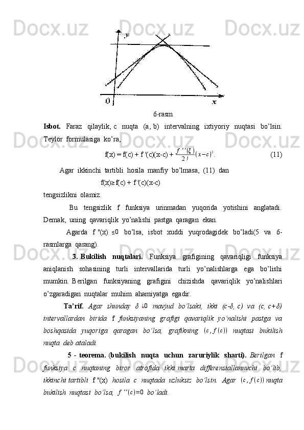 6-rasm
Isbot.     Faraz     qilaylik,   c     nuqta     (a,   b)     intervalning     ixtiyoriy     nuqtasi     bo’lsin.
Teylor  formulasiga  ko’ra,
                  f(x) = f(c) + f '(c)(x-c) + f''(ξ)	
2!	(x−c)2 .                               (11)
         Agar  ikkinchi  tartibli  hosila  manfiy  bo’lmasa,  (11)  dan  
                                f(x)	
≥ f(c) + f '(c)(x-c)
tengsizlikni  olamiz.
                  Bu     tengsizlik     f     funksiya     urinmadan     yuqorida     yotishini     anglatadi.
Demak,  uning  qavariqlik  yo’nalishi  pastga  qaragan  ekan.  
                  Agarda    f  ''(x)  
≤0     bo’lsa,     isbot    xuddi    yuqrodagidek    bo’ladi(5    va    6-
rasmlarga  qarang).
                  3.   Bukilish     nuqtalari.     Funksiya     grafigining     qavariqligi     funksiya
aniqlanish     sohasining     turli     intervallarida     turli     yo’nalishlarga     ega     bo’lishi
mumkin.   Berilgan     funksiyaning     grafigini     chizishda     qavariqlik     yo’nalishlari
o’zgaradigan  nuqtalar  muhim  ahamiyatga  egadir.
                 Ta’rif.    Agar   shunday   δ  	
¿0    mavjud   bo’lsaki,   ikki   (c-δ, c)   va   (c, c+δ)
intervallardan   birida    f    funksiyaning   grafigi   qavariqlik   yo’nalishi   pastga   va
boshqasida     yuqoriga     qaragan     bo’lsa,     grafikning     ( c , f ( c ) )
    nuqtasi     bukilish
nuqta  deb ataladi.
                  5   -   teorema.   ( bukilish     nuqta     uchun     zaruriylik     sharti).   Berilgan     f
funksiya     c     nuqtaning     biror     atrofida     ikki   marta     differensiallanuvchi     bo’lib,
ikkinchi tartibli    f ''(x)    hosila  c  nuqtada  uzluksiz  bo’lsin.  Agar    ( c , f ( c ) )
 nuqta
bukilish  nuqtasi  bo’lsa,   f ' ' ( c ) = 0
   bo’ladi. 