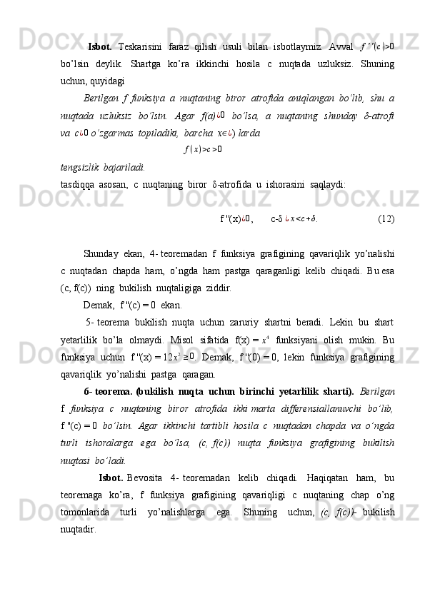             Isbot.    Teskarisini  faraz  qilish  usuli  bilan  isbotlaymiz.  Avval    f ' ' ( c ) > 0
bo’lsin     deylik.    Shartga     ko’ra    ikkinchi     hosila     c     nuqtada     uzluksiz.     Shuning
uchun, quyidagi 
          Berilgan  f  funksiya  a  nuqtaning  biror  atrofida  aniqlangan  bo’lib,  shu  a
nuqtada   uzluksiz   bo’lsin.   Agar   f(a)¿0    bo’lsa,   a   nuqtaning   shunday   δ-atrofi
va  c ¿ 0
 o’zgarmas  topiladiki,  barcha  x ∈ ¿
)  larda 
                                                  f ( x ) > c > 0
tengsizlik  bajariladi. 
tasdiqqa  asosan,  c  nuqtaning  biror  δ-atrofida  u  ishorasini  saqlaydi:
                               f ''(x)	
¿0 ,       c-δ 	¿x<c+δ .                        (12)
         Shunday  ekan,  4- teoremadan  f  funksiya  grafigining  qavariqlik  yo’nalishi
c  nuqtadan  chapda  ham,  o’ngda  ham  pastga  qaraganligi  kelib  chiqadi.  Bu esa
(c, f(c))  ning  bukilish  nuqtaligiga  ziddir.
         Demak,  f ''(c) = 0  ekan.
         5- teorema  bukilish  nuqta  uchun  zaruriy  shartni  beradi.  Lekin  bu  shart
yetarlilik  bo’la  olmaydi.  Misol  sifatida  f(x) = 	
x4    funksiyani  olish  mukin.  Bu
funksiya  uchun  f ''(x) = 12	
x2  ≥0 .  Demak,  f ''(0) = 0,  lekin  funksiya  grafigining
qavariqlik  yo’nalishi  pastga  qaragan.
          6- teorema. (bukilish  nuqta  uchun  birinchi  yetarlilik  sharti).   Berilgan
f    funksiya   c   nuqtaning   biror   atrofida   ikki marta   differensiallanuvchi   bo’lib,
f ''(c) = 0     bo’lsin.  Agar  ikkinchi  tartibli  hosila  c  nuqtadan  chapda  va  o’ngda
turli     ishoralarga     ega     bo’lsa,     (c,   f(c))     nuqta     funksiya     grafigining     bukilish
nuqtasi  bo’ladi.
                  Isbot.   Bevosita     4-   teoremadan     kelib     chiqadi.     Haqiqatan     ham,     bu
teoremaga   ko’ra,   f   funksiya   grafigining   qavariqligi   c   nuqtaning   chap   o’ng
tomonlarida     turli     yo’nalishlarga     ega.     Shuning     uchun,   (c,   f(c))-   bukilish
nuqtadir. 