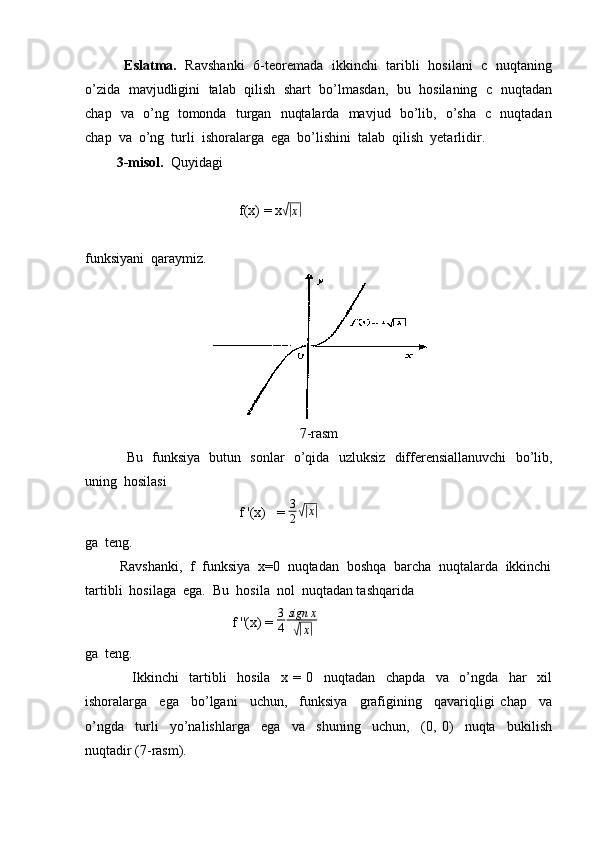                   Eslatma.     Ravshanki   6-teoremada   ikkinchi   taribli   hosilani   c   nuqtaning
o’zida   mavjudligini  talab  qilish   shart   bo’lmasdan,  bu  hosilaning   c   nuqtadan
chap   va   o’ng   tomonda   turgan   nuqtalarda   mavjud   bo’lib,   o’sha   c   nuqtadan
chap  va  o’ng  turli  ishoralarga  ega  bo’lishini  talab  qilish  yetarlidir.
          3-misol.   Quyidagi
                                            f(x) = x√| x|
funksiyani  qaraymiz.
7-rasm
                 Bu   funksiya   butun   sonlar   o’qida   uzluksiz   differensiallanuvchi   bo’lib,
uning  hosilasi
                                            f '(x)   =  3
2
√| x|
ga  teng.
         Ravshanki,  f  funksiya  x=0  nuqtadan  boshqa  barcha  nuqtalarda  ikkinchi
tartibli  hosilaga  ega.  Bu  hosila  nol  nuqtadan tashqarida 
                                          f ''(x) =  3
4 sign x	
√|
x	|  
ga  teng.
                  Ikkinchi     tartibli     hosila     x   =   0     nuqtadan     chapda     va     o’ngda     har     xil
ishoralarga     ega     bo’lgani     uchun,     funksiya     grafigining     qavariqligi   chap     va
o’ngda     turli     yo’nalishlarga     ega     va     shuning     uchun,     (0,   0)     nuqta     bukilish
nuqtadir (7-rasm). 