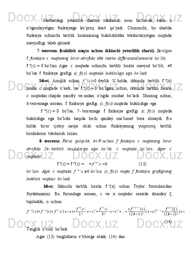                   Navbatdagi     yetarlilik     shartini     tekshirish     oson     bo’lsa-da,     lekin     u
o’rganilayotgan     funksiyaga     ko’proq     shart     qo’yadi.     Chunonchi,     bu     shartda
funksiya   uchunchi   tartibli   hosilasining   bukilishlikka   tekshirilayotgan   nuqtada
mavjudligi  talab qilinadi.
          7- teorema. (bukilish  nuqta  uchun  ikkinchi  yetarlilik  sharti).  Berilgan
f   funksiya  c  nuqtaning  biror atrofida  ikki  marta  differensiallanuvchi  bo’lib,  
f ''(c) = 0 bo’lsin. Agar   c   nuqtada   uchinchi   tartibli   hosila   mavjud   bo’lib,   ≠0
bo’lsa  f  funksiya  grafigi   (c, f(c))  nuqtada  bukilishga  ega  bo’ladi.
                  Isbot.    Aniqlik   uchun    f	
( 3)
( c ) > 0
  deylik.   U holda,   ikkinchi   tartibli   f ''(x)
hosila  c  nuqtada  o’sadi,  va  f ''(c) = 0  bo’lgani  uchun,  ikkinchi  tartibli  hosila
c   nuqtadan chapda  manfiy   va undan   o’ngda  musbat   bo’ladi.  Shuning  uchun,
6-teoremaga  asosan,  f  funksiya  grafigi   (c, f(c))  nuqtada  bukilishga  ega.
                  f   '''(c)   =   0     bo’lsa,     7-   teoremaga     f     funksiya     grafigi     (c,   f(c))     nuqtada
bukilishga     ega     bo’lishi     haqida     hech     qanday     ma’lumot     bera     olmaydi.     Bu
holda     biror     ijobiy     natija     olish     uchun     funksiyaning     yuqoriroq     tartibli
hosilalarini  tekshirish  lozim.
                  8- teorema .   Faraz   qolaylik,   k	
∈N   uchun   f   funksiya   c   nuqtaning   biror
atrofida     2k-   tartibli     hosilalarga     ega     bo’lib,     c     nuqtada     bo’lsin.     Agar     c
nuqtada  
                             f ''(c) = f '''(c) =….=	
f(2k)(c)=0                              (13)
bo’lsin.  Agar  c  nuqtada  	
f(2k)(c)≠0  bo’lsa,  (c, f(c))  nuqta  f  funksiya  grafigining
bukilish  nuqtasi  bo’ladi.
                  Isbot.     Ikkinchi     tartibli     hosila     f   ''(x)     uchun     Teylor     formulasidan
foydalanamiz.     Bu     formulaga     asosan,     c     va     x     nuqtalar     orasida     shunday     ξ
topiladiki,  u  uchun 
f ' ' ( x ) = f ' ' ( c ) + f	
( 3)(
c) ( x − c ) + f	
( 4)(
c)
2 !( x − c	) 2
+ f	
( 5)(
c)
3 !( x − c	) 3
+ … + + f ( 2 k − 1 )
( c )
( 2 k − 1 ) ! ( x − c ) 2 k − 1
+ f ( 2 k )
( ξ )
( 2 k − 2 ) ! ( x − c ) 2 k − 2
(14)   
Tenglik  o’rinli  bo’ladi. 
         Agar  (13)  tengliklarni  e’tiborga  olsak,  (14)  dan  