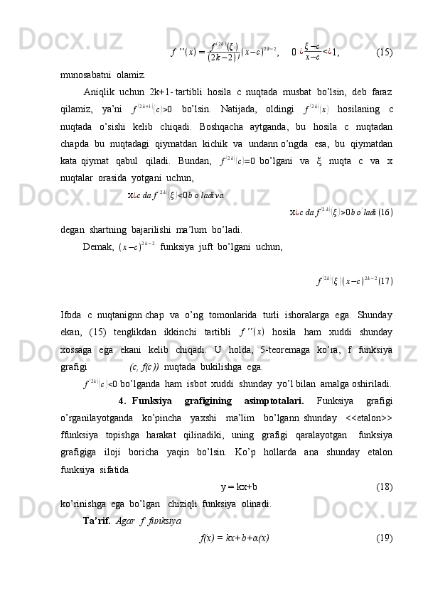                  f ' ' ( x )
 = f(2k)(ξ)	
(2k−2)!(x−c)2k−2 ,     0  ¿ ξ − c
x − c < ¿
1,               (15) 
munosabatni  olamiz.
         Aniqlik  uchun  2k+1- tartibli  hosila  c  nuqtada  musbat  bo’lsin,  deb  faraz
qilamiz,     ya’ni     f	
( 2 k + 1	)(
c) > 0
    bo’lsin.     Natijada,     oldingi     f	( 2 k	)(
x	)
    hosilaning     c
nuqtada     o’sishi     kelib     chiqadi.     Boshqacha     aytganda,     bu     hosila     c     nuqtadan
chapda  bu  nuqtadagi  qiymatdan  kichik  va  undann o’ngda  esa,  bu  qiymatdan
kata   qiymat     qabul     qiladi.     Bundan,    	
f(2k)(c)=0   bo’lgani     va     ξ     nuqta     c     va     x
nuqtalar  orasida  yotgani  uchun,
                           x	
¿cda	f(2k)(ξ)<0bo'ladi	va
                           x ¿ c da f	
( 2 k	)(
ξ	) > 0 b o '
ladi ( 16 )
degan  shartning  bajarilishi  ma’lum  bo’ladi.
         Demak,  	
(x−c)2k−2   funksiya  juft  bo’lgani  uchun,
                                             	
f(2k)(ξ)(x−c)2k−2(17	)
Ifoda  c  nuqtanignn chap  va  o’ng  tomonlarida  turli  ishoralarga  ega.  Shunday
ekan,     (15)     tenglikdan     ikkinchi     tartibli     f ' ' ( x )
    hosila     ham     xuddi     shunday
xossaga    ega    ekani     kelib    chiqadi.    U    holda,    5-teoremaga     ko’ra,    f     funksiya
grafigi                  (c, f(c))   nuqtada  bukilishga  ega. 
          f	
( 2 k	)(
c) < 0
 bo’lganda  ham  isbot  xuddi  shunday  yo’l bilan  amalga oshiriladi.
                  4.   Funksiya     grafigining     asimptotalari.     Funksiya     grafigi
o’rganilayotganda     ko’pincha     yaxshi     ma’lim     bo’lgann   shunday     <<etalon>>
ffunksiya     topishga     harakat     qilinadiki,     uning     grafigi     qaralayotgan       funksiya
grafigiga     iloji     boricha     yaqin     bo’lsin.     Ko’p     hollarda     ana     shunday     etalon
funksiya  sifatida  
                                                y = kx+b                                                (18)
ko’rinishga  ega  bo’lgan   chiziqli  funksiya  olinadi.
          Ta’rif.   Agar  f  funksiya  
                                         f(x) = kx+b+α(x)                                            (19) 