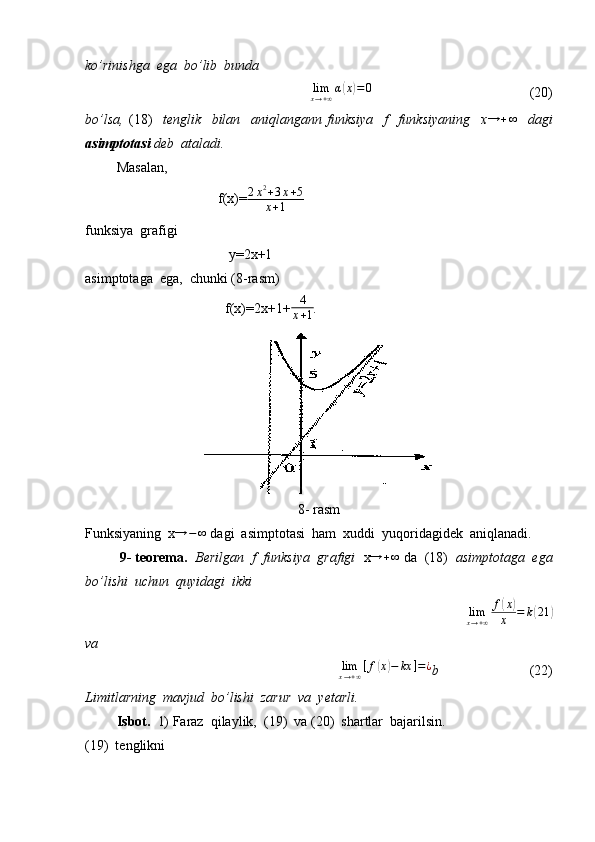 ko’rinishga  ega  bo’lib  bunda
                                         lim
x → + ∞ α( x	) = 0
                                              (20)
bo’lsa,   (18)     tenglik     bilan     aniqlangann   funksiya     f     funksiyaning     x	
→	+∞     dagi
asimptotasi  deb  ataladi.
          Masalan, 
                                      f(x)= 2 x 2
+ 3 x + 5
x + 1
funksiya  grafigi 
                                         y=2x+1
asimptotaga  ega,  chunki (8-rasm)
                                        f(x)=2x+1+ 4
x + 1 .
8- rasm
Funksiyaning  x	
→	−∞  dagi  asimptotasi  ham  xuddi  yuqoridagidek  aniqlanadi.
          9- teorema.   Berilgan  f  funksiya  grafigi   x → + ∞
 da  (18)   asimptotaga  ega
bo’lishi  uchun  quyidagi  ikki  
                                                 lim
x → + ∞ f	
( x	)
x = k	( 21	)
va
                                              	
limx→+∞[f(x)−	kx	]=¿ b                           (22)
Limitlarning  mavjud  bo’lishi  zarur  va  yetarli.
          Isbot.   1) Faraz  qilaylik,  (19)  va (20)  shartlar  bajarilsin.
(19)  tenglikni  