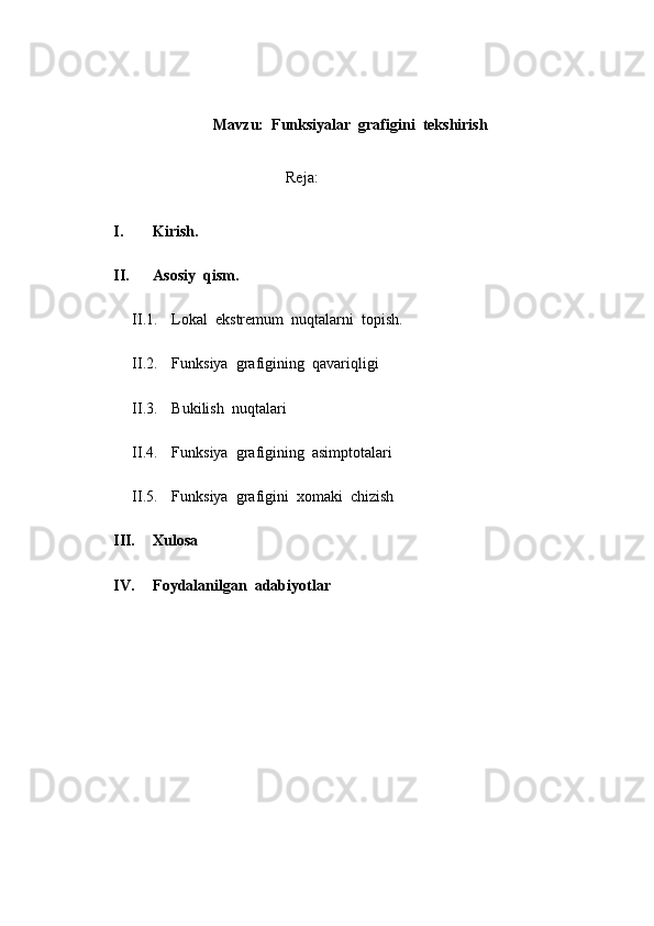 Mavzu:  Funksiyalar  grafigini  tekshirish
                                                   Reja:
I. Kirish.
II. Asosiy  qism.
II.1. Lokal  ekstremum  nuqtalarni  topish.
II.2. Funksiya  grafigining  qavariqligi
II.3. Bukilish  nuqtalari
II.4. Funksiya  grafigining  asimptotalari
II.5. Funksiya  grafigini  xomaki  chizish
III. Xulosa
IV. Foydalanilgan  adabiyotlar
                               