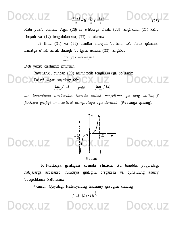                                  f ( x )
x  = k+ b
x  +  α ( x )
x                                                 (23)
Kabi  yozib  olamiz.  Agar  (20)  ni  e’tiborga  olsak,  (23)  tenglikdan  (21)  kelib
chiqadi  va  (19)  tenglikdan esa,  (22)  ni  olamiz.
                  2)     Endi     (21)     va     (22)     limitlar     mavjud     bo’lsin,     deb     faraz     qilamiz.
Limitga  o’tish  amali chiziqli  bo’lgani  uchun,  (22)  tenglikni 
                                       lim
x → + ∞	
[ f	( x	) − kx − b	] = 0
Deb  yozib  olishimiz  mumkin.
         Ravshanki,  bundan  (20)  asimptotik  tenglikka ega  bo’lamiz.
          Ta’rif.   Agar  quyidagi  ikki 
                             	
limx→a+0f(x)          yoki          	limx→a−0f(x)
bir     tomonlama     limitlardan     kamida     bittasi     + ∞ yoki − ∞
    ga     teng     bo’lsa,  	
f
funksiya  grafigi  	
x=a  vertical  asimptotaga  ega  deyiladi    (9-rasmga  qarang).
9-rasm
                  5.   Funksiya     grafigini     xomaki     chizish.     Bu     bandda,     yuqoridagi
natijalarga     asoslanib,     funksiya     grafigini     o’rganish     va     qurishning     asosiy
bosqichlarini  keltiramiz.
         4-misol.  Quyidagi  funksiyaning  taxminiy  grafigini  chizing:
                                               
f ( x ) = ( 2 x + 3 ) e 2
x
. 
