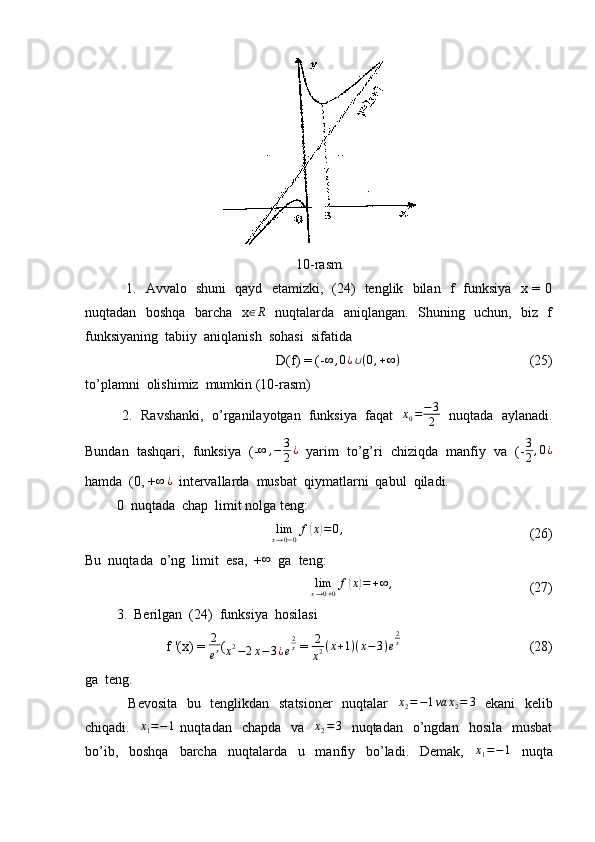 10-rasm
                 1.   Avvalo   shuni   qayd   etamizki,   (24)   tenglik   bilan   f   funksiya   x = 0
nuqtadan   boshqa   barcha   x∈R    nuqtalarda   aniqlangan.   Shuning   uchun,   biz   f
funksiyaning  tabiiy  aniqlanish  sohasi  sifatida  
                                         D(f) = (- ∞ , 0 ¿ ∪ ( 0 , + ∞ )
                                     (25)
to’plamni  olishimiz  mumkin (10-rasm)
          2.  Ravshanki,  o’rganilayotgan  funksiya  faqat    x
0 = − 3
2    nuqtada  aylanadi.
Bundan  tashqari,  funksiya  (- ∞ , − 3
2 ¿
   yarim  to’g’ri  chiziqda  manfiy  va  (- 3
2 , 0 ¿
hamda  (0, + ∞ ¿
  intervallarda  musbat  qiymatlarni  qabul  qiladi.
         0  nuqtada  chap  limit nolga teng:
                                          lim
x → 0 − 0 f	
( x	) = 0 ,
                                                     (26)
Bu  nuqtada  o’ng  limit  esa,  +	
∞   ga  teng:
                                            lim
x → 0 + 0 f	
( x	) = + ∞ ,
                                       (27)
         3.  Berilgan  (24)  funksiya  hosilasi  
f '(x) =  2
e x (
x 2
− 2 x − 3 ¿ e 2
x
 =  2
x 2 ( x + 1 ) ( x − 3 ) e 2
x
                                     (28)
ga  teng.
                 Bevosita   bu   tenglikdan   statsioner    nuqtalar     x
2 = − 1 va x
2 = 3
   ekani    kelib
chiqadi.   	
x1=−1   nuqtadan    chapda     va   	x2=3     nuqtadan    o’ngdan    hosila    musbat
bo’ib,     boshqa     barcha     nuqtalarda     u     manfiy     bo’ladi.     Demak,     x
1 = − 1
    nuqta 