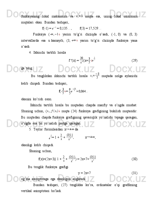 funksiyaning     lokal     maksimum     va    x2=3     nuqta     esa,     uning     lokal     minimum
nuqtalari  ekan.  Bundan  tashqari, 
                        f(-1) = 
e − 2
 = 0,135…,         f(3) = 17,529…
                  Funksiya     (-	
∞	,−1¿     yarim     to’g’ri     chiziqda     o’sadi,     (-1,   0)     va     (0,   3)
intervallarda     esa     u   kamayib,    (3,   +	
∞	¿     yarim     to’g’ri     chiziqda     funksiya     yana
o’sadi. 
         4.  Ikkinchi  tartibli  hosila  
                                              f ''(x) =  20
x 4 (x+ 3
5 ¿ e 2
x
                                          (29)
ga  teng.
                 Bu   tenglikdan   ikkinchi   tartibli   hosila    x
3 = − 3
5    nuqtada   nolga   aylanishi
kelib  chiqadi.  Bundan  tashqari,
                                           f(- 3
5 ¿
=  9
5 e − 10
3
= 0,064 …
ekanini  ko’rish  oson.
          Ikkinchi  tartibli  hosila  bu  nuqtadan  chapda  manfiy  va  o’ngda  musbat.
Shuning  uchun,  (	
x3,f(x3)¿   nuqta  (24)  funksiya  grafigining  bukilish  nuqtasidir.
Bu  nuqtadan  chapda funksiya  grafigining  qavariqlik  yo’nalishi  tepaga  qaragan,
o’ngda  esa  bu  yo’nalish  pastga  qaragan.
         5.  Teylor  formulasidan  x	
→	±∞  da  
                                	
e
2x = 1 +  2
x  +  O ( 1 )
x 2 ,             x	→	±∞ ,
ekanligi  kelib  chiqadi.
         Shuning  uchun, 
         f(x)=(2x+3)( 1 + 	
2
x  +  O ( 1 )
x 2 ) = 2x+7+ O ( 1 )
x 2                                          (30)
        Bu  tenglik  funksiya  grafigi  
                                                      y = 2x+7                                               (31)
og’ma  asimptotaga  ega  ekanligini  anglatadi.
                  Bundan     tashqari,     (27)     tenglikka     ko’ra,     ordinatalar     o’qi     grafikning
vertikal  asimptotasi  bo’ladi. 