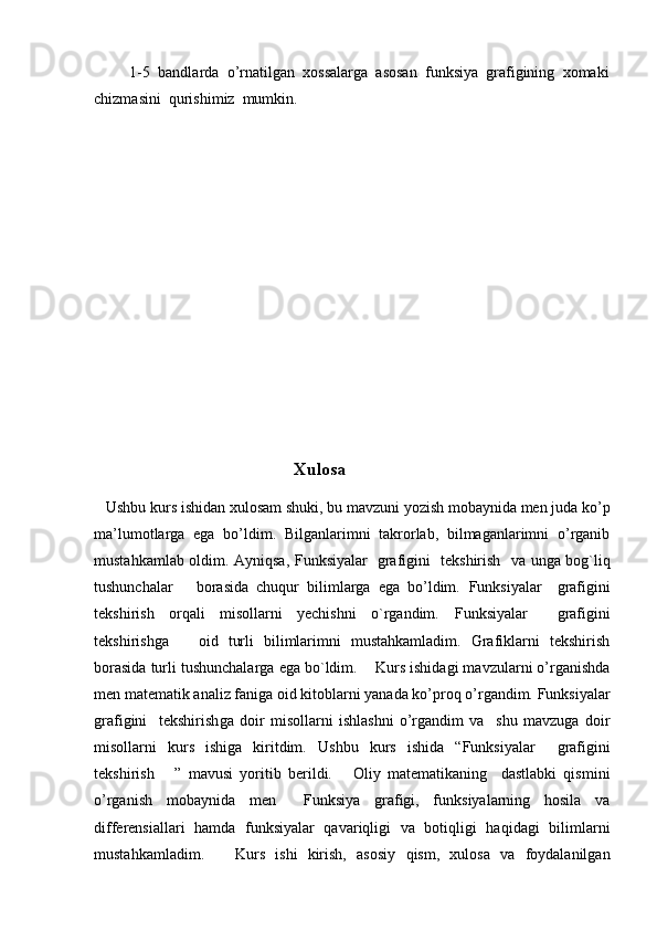          1-5  bandlarda  o’rnatilgan  xossalarga  asosan  funksiya  grafigining  xomaki
chizmasini  qurishimiz  mumkin. 
         
 
                                     
   Xulosa
    Ushbu kurs ishidan xulosam shuki, bu mavzuni yozish mobaynida men juda ko’p
ma’lumotlarga   ega   bo’ldim.   Bilganlarimni   takrorlab,   bilmaganlarimni   o’rganib
mustahkamlab oldim. Ayniqsa,   Funksiyalar   grafigini   tekshirish    va unga bog`liq
tushunchalar       borasida   chuqur   bilimlarga   ega   bo’ldim.   Funksiyalar     grafigini
tekshirish   orqali   misollarni   yechishni   o`rgandim.   Funksiyalar     grafigini
tekshirishga       oid   turli   bilimlarimni   mustahkamladim.   Grafiklarni   tekshirish
borasida turli tushunchalarga ega bo`ldim.     Kurs ishidagi mavzularni o’rganishda
men matematik analiz faniga oid kitoblarni yanada ko’proq o’rgandim. Funksiyalar
grafigini     tekshirish ga   doir   misollarni   ishlashni   o’rgandim   va     shu   mavzuga   doir
misollarni   kurs   ishiga   kiritdim.   Ushbu   kurs   ishida   “ Funksiyalar     grafigini
tekshirish       ”   mavusi   yoritib   berildi.       Oliy   matematikaning     dastlabki   qismini
o’rganish   mobaynida   men     Funksiya   grafigi,   funksiyalarning   hosila   va
differensiallari   hamda   funksiyalar   qavariqligi   va   botiqligi   haqidagi   bilimlarni
mustahkamladim.       Kurs   ishi   kirish,   asosiy   qism,   xulosa   va   foydalanilgan 
