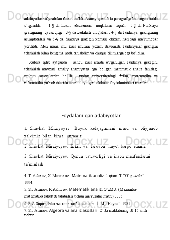 adabiyotlar ro’yxatidan iborat bo’ldi. Asosiy qism 5 ta paragrafga bo’lingan holda
o’rganildi.         1-§   da   Lokal     ekstremum     nuqtalarni     topish   ,   2-§   da   Funksiya
grafigining   qavariqligi   ,   3-§   da   Bukilish   nuqtalari   ,   4-§   da   Funksiya   grafigining
asimptotalari   va   5-§   da   funksiya   grafigin   xomaki   chizish   haqidagi   ma’lumotlar
yoritildi.   Men   mana   shu   kurs   ishimni   yozish   davomida   Funksiyalar   grafigini
tekshirish bilan keng ma’noda tanishdim va chuqur bilimlarga ega bo’ldim.
    Xulosa   qilib   aytganda   ,   ushbu   kurs   ishida   o’rganilgan   Funksiya   grafigini
tekshirish   mavzusi   amaliy   ahamiyatga   ega   bo’lgan   matematik   analiz   fanidagi
muhim   mavzulardan   bo’lib   ,   undan   universitetdagi   fizika,   matematika   va
informatika yo’nalishlarida tahsil olayotgan talabalar foydalanishlari mumkin.
Foy dalanilgan adabiy ot lar
1.     Shavkat     Mirziyoyev.     Buyuk     kelajagimizni     mard     va     oliyjanob
xalqimiz  bilan  birga   quramiz.
2. Shavkat  Mirziyoyev.  Erkin  va   farovon    hayot  barpo  etamiz.
3. Shavkat  Mirziyoyev.  Qonun  ustuvorligi  va  inson  manfaatlarini  
ta’minlash.
4. T. Azlarov, X. Mansurov.   Matematik analiz . 1-qism. T. “O’qituvchi”. 
1994. 
5. Sh. Alimov, R Ashurov. 	Matematik analiz.	 O’zMU. (Mexanika-	
matematika
  fakulteti talabalari uchun ma’ruzalar matni) 2005.
6.  В.А Зорич, Математический   анализ. ч. 1. М , “ Наука ”. 1981.
7. 	
Sh. Alimov. 	Algebra va analiz asoslari	. O’rta maktabning 10-11 sinfi 	
uchun 
