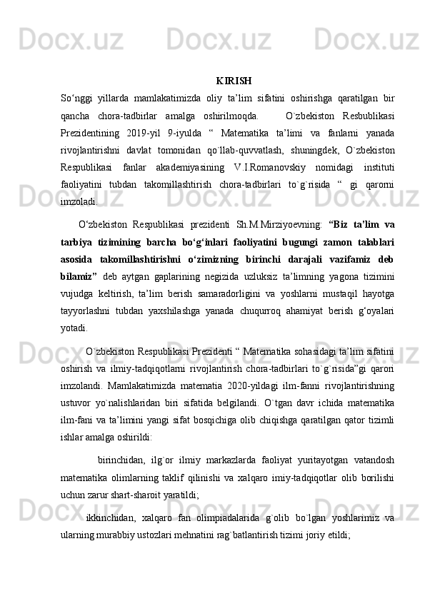 KIRISH
So nggi   yillarda   mamlakatimizda   oliy   ta’lim   sifatini   oshirishga   qaratilgan   birʻ
qancha   chora-tadbirlar   amalga   oshirilmoqda.       O`zbekiston   Resbublikasi
Prezidentining   2019-yil   9-iyulda   “   Matematika   ta’limi   va   fanlarni   yanada
rivojlantirishni   davlat   tomonidan   qo`llab-quvvatlash,   shuningdek,   O`zbekiston
Respublikasi   fanlar   akademiyasining   V.I.Romanovskiy   nomidagi   instituti
faoliyatini   tubdan   takomillashtirish   chora-tadbirlari   to`g`risida   “   gi   qarorni
imzoladi.
      O‘zbekiston   Respublikasi   prezidenti   Sh.M.Mirziyoevning:   “Biz   ta’lim   va
tarbiya   tizimining   barcha   bo‘g‘inlari   faoliyatini   bugungi   zamon   talablari
asosida   takomillashtirishni   o‘zimizning   birinchi   darajali   vazifamiz   deb
bilamiz”   deb   aytgan   gaplarining   negizida   u zluksiz   ta’limning   yagona   tizimini
vujudga   keltirish,   ta’lim   berish   samaradorligini   va   yoshlarni   mustaqil   hayotga
tayyorlashni   tubdan   yaxshilashga   yanada   chuqurroq   ahamiyat   berish   g‘oyalari
yotadi.  
               O`zbekiston Respublikasi Prezidenti “ Matematika sohasidagi ta’lim sifatini
oshirish   va   ilmiy-tadqiqotlarni   rivojlantirish   chora-tadbirlari   to`g`risida”gi   qarori
imzolandi.   Mamlakatimizda   matematia   2020-yildagi   ilm-fanni   rivojlantirishning
ustuvor   yo`nalishlaridan   biri   sifatida   belgilandi.   O`tgan   davr   ichida   matematika
ilm-fani va ta’limini  yangi sifat  bosqichiga olib chiqishga  qaratilgan qator tizimli
ishlar amalga oshirildi:
    birinchidan,   ilg`or   ilmiy   markazlarda   faoliyat   yuritayotgan   vatandosh
matematika   olimlarning   taklif   qilinishi   va   xalqaro   imiy-tadqiqotlar   olib   borilishi
uchun zarur shart-sharoit yaratildi;
ikkinchidan,   xalqaro   fan   olimpiadalarida   g`olib   bo`lgan   yoshlarimiz   va
ularning murabbiy ustozlari mehnatini rag`batlantirish tizimi joriy etildi; 