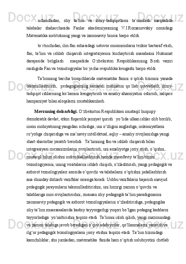 uchinchidan,   oliy   ta’lim   va   ilmiy-tadqiqotlarni   ta’minlash   maqsadida
talabalar   shaharchasida   Fanlar   akademiyasining   V.I.Romanovskiy   nomidagi
Matematika institutining yangi va zamonaviy binosi barpo etildi.
to`rtinchidan, ilm-fan sohasidagi ustuvor muommolarni tezkor bartaraf etish,
fan,   ta’lim   va   ishlab   chiqarish   integratsiyasini   kuchaytirish   masalasini   Hukumat
darajasida   belgilash     maqsadida   O`zbekiston   Respublikasining   Bosh   vaziri
raisligida Fan va texnologiyalar bo`yicha respublika kengashi barpo etildi.
             Ta’limning barcha bosqichlarida matematika fanini  o`qitish tizimini yanada
takomillashtirish,     pedagoglarning   samarali   mehnatini   qo`llab   quvvatlash,   ilmiy-
tadqiqot ishlarining ko`lamini kengaytirish va amaliy ahamiyatini oshirish, xalqaro
hamjamiyat bilan aloqalarni mustahkamlash.      
       Mavzuning dolzarbligi.  O zbekiston Respublikasi mustaqil huquqiy ʻ
demokratik davlat, erkin fuqarolik jamiyat qurish   yo lida ulkan ishlar olib borilib,	
ʻ
inson mohiyatining yangidan ochishga, uni o zligini anglashga, imkoniyatlarni 	
ʻ
ro yobga chiqarishga va ma’naviy intellektual, aqliy – amaliy rivojlanishga yangi 	
ʻ
shart-sharoitlar yaratib berishdi . Ta’limning fan va ishlab chiqarish bilan 
integrasiyasi mexanizmlarini rivojlantirish, uni amaliyotga joriy etish, o qishni, 	
ʻ
mustaqil bilim olishni individuallashtirish hamda masofaviy ta’lim tizimi 
texnologiyasini, uning vositalarini ishlab chiqish, o zlashtirish, yangi pedagogik va	
ʻ
axborot texnologiyalari asosida o quvchi va talabalarni o qitishni jadallashtirish 	
ʻ ʻ
ana shunday dolzarb vazifalar sirasiga kiradi. Ushbu vazifalarni bajarish mavjud 
pedagogik jarayonlarni takomillashtirishni, uni hozirgi zamon o quvchi va 	
ʻ
talablariga mos rivojlantirishni, xususan oliy pedagogik ta’lim paradigmasini 
zamonaviy pedagogik va axborot texnologiyalarini o zlashtirishga, pedagogika 	
ʻ
oliy ta’lim muassasalarida kasbiy tayyorgarligi yuqori bo lgan pedagog kadrlarni 	
ʻ
tayyorlashga  yo naltirishni taqozo etadi. Ta’limni isloh qilish, yangi mazmundagi 	
ʻ
va zamon talabiga javob beradigan o quv adabiyotlar, qo llanmalarni yaratish va 	
ʻ ʻ
ilg or pedagogik texnologiyalarni joriy etishni taqozo etadi. Ta’lim tizimidagi 	
ʻ
kamchiliklar, shu jumladan, matematika  fanida ham o qitish uslubiyotini chetlab 	
ʻ 