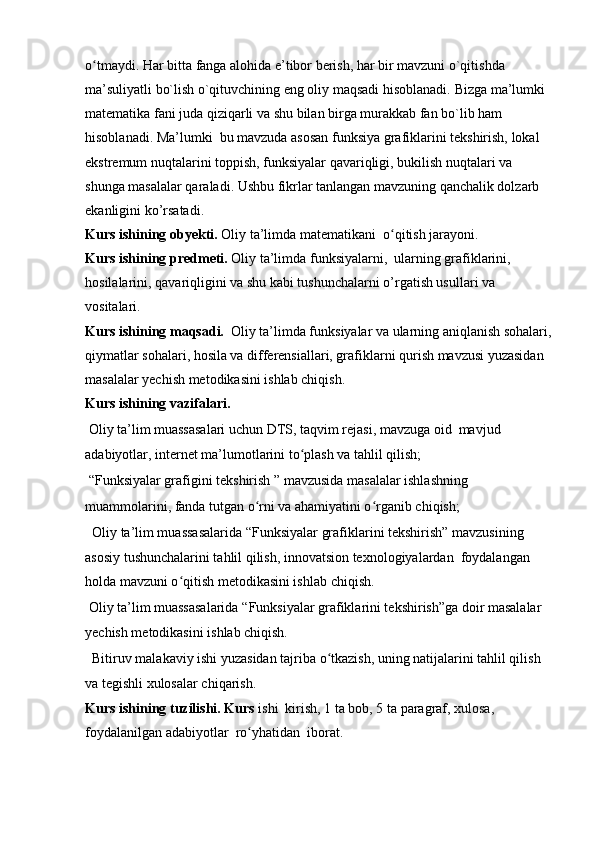 o tmaydi. Har bitta fanga alohida e’tibor berish, har bir mavzuni o`qitishda ʻ
ma’suliyatli bo`lish o`qituvchining eng oliy maqsadi hisoblanadi.  Bizga ma’lumki 
matematika fani juda qiziqarli va shu bilan birga murakkab fan bo`lib ham 
hisoblanadi. Ma’lumki  bu mavzuda asosan funksiya grafiklarini tekshirish, lokal 
ekstremum nuqtalarini toppish, funksiyalar qavariqligi, bukilish nuqtalari va 
shunga masalalar qaraladi. Ushbu fikrlar tanlangan mavzuning qanchalik dolzarb 
ekanligini ko’rsatadi.   
Kurs ishining obyekti.  Oliy ta’limda   matematikani   o qitish jarayoni.	
ʻ
Kurs ishining  predmeti.  Oliy ta’limda funksiyalarni,  ularning grafiklarini, 
hosilalarini, qavariqligini va shu kabi tushunchalarni o’rgatish usullari va 
vositalari.
Kurs ishining  maqsadi.   Oliy ta’limda funksiyalar va ularning aniqlanish sohalari,
qiymatlar sohalari, hosila va differensiallari, grafiklarni qurish mavzusi yuzasidan 
masalalar yechish metodikasini ishlab chiqish.
Kurs ishining  vazifalari. 
 Oliy ta’lim muassasalari uchun DTS, taqvim rejasi, mavzuga oid  mavjud 
adabiyotlar, internet ma’lumotlarini to plash va tahlil qilish; 	
ʻ
 “Funksiyalar grafigini tekshirish ” mavzusida masalalar ishlashning 
muammolarini, fanda tutgan o rni va ahamiyatini o rganib chiqish;	
ʻ ʻ
   Oliy ta’lim muassasalarida  “ Funksiyalar grafiklarini tekshirish” mavzusining 
asosiy tushunchalarini tahlil qilish, innovatsion texnologiyalardan  foydalangan 
holda mavzuni o qitish metodikasini ishlab 	
ʻ chiqish.
 Oliy ta’lim muassasalarida  “ Funksiyalar grafiklarini tekshirish”ga doir masalalar 
yechish metodikasini ishlab chiqish.
   Bitiruv malakaviy ishi yuzasidan tajriba o tkazish, uning natijalarini tahlil qilish 	
ʻ
va tegishli xulosalar chiqarish.
Kurs ishining  tuzilishi.  Kurs  ishi  kirish, 1 ta bob, 5 ta paragraf,  xulosa, 
foydalanilgan adabiyotlar  ro yhatidan  	
ʻ iborat. 