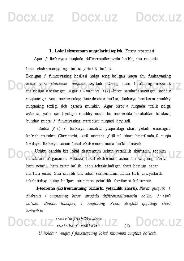       
1. Lokal ekstremum nuqtalarini topish.   Ferma teoremasi:
       Agar  f   funksiya 	c   nuqtada  differensiallanuvchi  bo’lib,  shu  nuqtada 
lokal  ekstremumga  ega  bo’lsa,  f ׳ ( c ) = 0
  bo’ladi.
Berilgan   	
f    funksiyaning  hosilasi  nolga  teng  bo’lgan  nuqta  shu  funksiyaning
kritik     yoki     statsioner     nuqtasi     deyiladi.     Oxirgi     nom     hosilaning     mexanik
ma’nosiga  asoslangan.  Agar  	
x  – vaqt  va   f ( x )
 –biror  harakatlanayotgan  moddiy
nuqtaning  x
  vaqt  momentidagi  koordinatasi  bo’lsa,  funksiya  hosilasini  moddiy
nuqtaning     tezligi     deb     qarash     mumkin.     Agar     biror  	
a     nuqtada     tezlik     nolga
aylansa,  ya’ni  qaralayotgan  moddiy  nuqta  bu  momentda  harakatdan  to’xtasa,
bunday  nuqta  	
f   funksiyaning  statsioner  nuqtasi  deyiladi.
               Sodda   
f(x)=	x3    funksiya    misolida   yuqoridagi    shart    yetarli    emasligini
ko’rish   mumkin. Chunonchi,   	
x=0    nuqtada    f ׳ ( 0 ) = 0
   shart   bajarilsada,  	0    nuqta
berilgan  funksiya  uchun  lokal  ekstremum  nuqta  bo’la  olmaydi. 
        Ushbu  bandda  biz  lokal  ekstremum  uchun  yetarlilik  shartlarini  toppish  
masalasini  o’rganamiz.  Afsuski,  lokal  ekstremum  uchun  bir  vaqtning  o’zida  
ham  yetarli,  ham  zarur  bo’lib,  oson  tekshiriladigan  shart  hozirga  qadar  
ma’lum  emas.  Shu  sababli  biz  lokal  ekstremumm uchun  turli  vaziyatlarda  
tekshirishga  qulay  bo’lgan  bir  necha  yetarlilik  shartlarini  keltiramiz.  
          1-teorema (ekstremumning  birinchi  yetarlilik  sharti).   Faraz  qilaylik,  	
f
funksiya    	
c     nuqtaning     biror     atrofida     differensiallanuvchi     bo’lib,     f ׳ ( c ) = 0
bo’lsin.     Bindan     tashqari,     c
    nuqtaning     o’sha     atrofida     quyidagi     shart
bajarilsin:
                           	
x<cbo'lsa	, f  ׳ (x)<0	bo'lsin	va
                             x > c b o '
lsa , f ׳	
( x	) > 0 b o '
lsin .
                       (1)
            U  holda   c
  nuqta  f  funksiayning  lokal  minimum  nuqtasi  bo’ladi. 