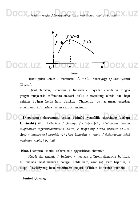          u  holda  c  nuqta  	f funksiyaning  lokal  maksimum  nuqtasi  bo’ladi.
2-rasm
             Isbot  qilish   uchun   1- teoremani     	
f1=−	f(x)    funksiyaga  qo’llash  yetarli
(2-rasm). 
                 Qayd   etamizki,   1-teorema   	
f    funksiya   	c    nuqtadan   chapda   va   o’ngda
yotgan     nuqtalarda     differensiallanuvchi     bo’lib,   c
    nuqtaning     o’zida     esa     faqat
uzliksiz     bo’lgan     holda     ham     o’rinlidir.     Chunonchi,     bu     teoremani     quyidagi
umumiyroq  ko’rinishda  hamm keltirish  mumkin.
       
    1*-teorema   (   ekstremum     uchun     birinchi     yetarlilik     shartining     boshqa
ko’rinishi ).   Biror   	
δ>0 uchun   	f    funksiya   {  	x:0<|x−c|<δ   }   to’plamning   barcha
nuqtalarida   differensiallanuvchi    bo’lib,   c   nuqtaning   o’zida   uzluksiz    bo’lsin.
Agar  	
c   nuqtaning 	δ -atrofida  (1)  shart  bajarilsa,  	c   nuqta  	f  funksiyaning  lokal
minimum  nuqtasi  bo’ladi.
        
  Isbot.  1-teorema  isbotini  so’zma-so’z  qaytarishdan  iboratdir.
          Xuddi  shu  singari,   	
f    funksiya   	c    nuqtada  differensiallanuvchi  bo’lmay,
bu   nuqtada   faqat    uzluksiz    bo’lgan   holda   ham,   agar    (4)    shart    bajarilsa,     c
nuqta  	
f  funksiyanig  lokal  maksimum  nuqtasi  bo’lishini  ko’rsatish  mumkin.
       
    1-misol.  Quyidagi   