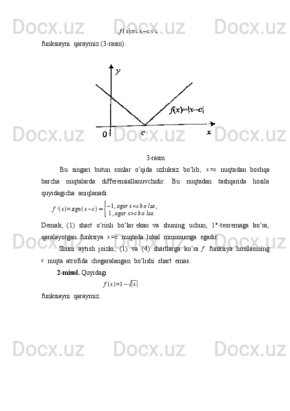                                               f ( x ) = ¿ x − c ∨ ¿
funksiayni  qaraymiz (3-rasm).
3-rasm
          Bu  singari  butun  sonlar  o’qida  uzluksiz  bo’lib,   x=c    nuqtadan  boshqa
barcha     nuqtalarda     differensiallanuvchidir.     Bu     nuqtadan     tashqarida     hosila
quyidagicha  aniqlanadi:
      	
f׳(x)=	sign	(x−c)  = 	{ − 1 , agar x < c b o '
lsa ,
1 , agar x > c b o '
lsa .
Demak,  (1)  shart  o’rinli  bo’lar ekan  va  shuning  uchun,  1*-teoremaga  ko’ra,
qaralayotgan  funksiya  
x=c   nuqtada  lokal  minimumga  egadir.
         Shuni  aytish  joizki,  (1)  va  (4)  shartlarga  ko’ra 	
f   funksiya  hosilasining
c
  nuqta  atrofida  chegaralangan  bo’lishi  shart  emas.
          2-misol.  Quyidagi
                                     f ( x ) = 1 −	
√| x	|
funksiayni  qaraymiz. 