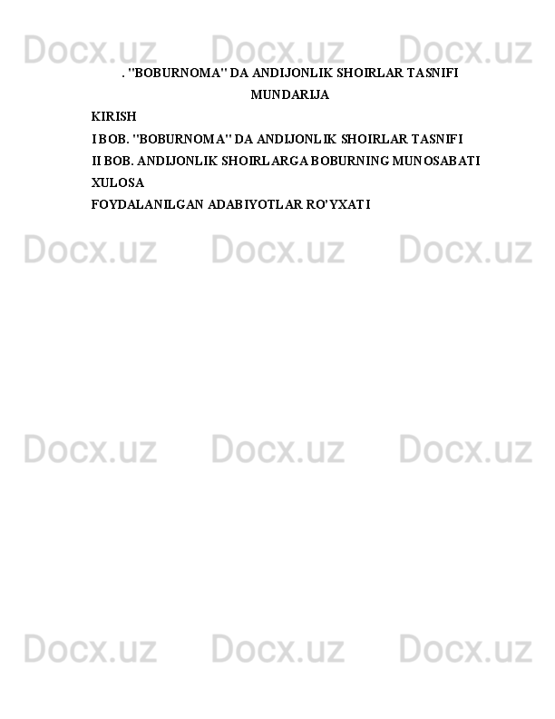 . "BOBURNOMA" DA ANDIJONLIK SHOIRLAR TASNIFI
M UNDARIJA
KIRISH
I BOB. "BOBURNOMA" DA ANDIJONLIK SHOIRLAR TASNIFI
II BOB. ANDIJONLIK SHOIRLARGA BOBURNING MUNOSABATI
XULOSA
FOYDALANILGAN ADABIYOTLAR RO’YXATI
                           