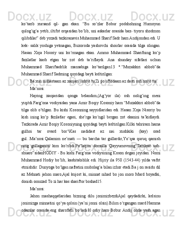 ko tarib   xursand   qil-   gan   ekan.   “Bu   so zlar   Bobur   podshohning   Humoyunʻ ʻ
qulog ig a yetib, iltifot orqasidan bo lib, uni askarlar orasida bax- tiyoru shodmon	
ʻ ʻ ʻ
qilibdilar” deb yozadi tazkiranavis.Muhammad Sharif Sadr ham Andijondan edi. U
kek-   salik   yoshiga   yetmagan,   Buxoroda   yashovchi   shoirlar   orasida   tilga   olingan.
Hasan   Xoja   Nisoriy   uni   ko rmagan   ekan.   Ammo   Muhammad   Sharifning   ko p	
ʻ ʻ
fazilatlar   kasb   etgan   bir   zot   deb   ta riflaydi.   Ana   shunday   sifatlari   uchun	
ʼ
Muhammad   Sharifsadrlik   mansabiga   ko tarilgan13   *.“Muzakkiri   ahbob”da	
ʻ
Muhammad Sharif Sadrning quyidagi bayti keltirilgan:
Ba xun nishastaam az xanjari judoyi tu,Zi po uftodaam az dasti osh noiyi tui.
Ma nosi:	
ʼ
Hajring   xanjaridan   qonga   belandim,(Ag yor   ila)   osh   nolig ing   meni	
ʻ ʻ
yiqitdi.Farg ona vodiysidan yana Amir Boqiy Kosoniy ham “Muzakkiri ahbob”da	
ʻ
tilga  olib  o tilgan.  Bu  kishi   Kosonning  sayyidlaridan   edi.  Hasan   Xoja  Nisoriy  bu
ʻ
kish   ining   ko p   fazilatlar   egasi,   she rga   ko ngil   bergan   zot   ekanini   ta kidlaydi.	
ʻ ʼ ʻ ʼ
Tazkirada Amir Boqiy Kosoniyning quyidagi bayti keltirilgan:Kilki tahriram hama
gulhoi   tar   ovard   bor \Kas   nadidast   az   nai   xushkiki   (kay)   orad	
ʻ
gul...Ma nosi:Qalamim   ne mati   —   bu   barcha   tar   gullardir,Yo qsa   quruq   qamish	
ʼ ʼ ʻ
ning   gullaganini   kim   ko ribdi.Po latjon   domulla   Qayyumovning“Tazikrat   ush-	
ʻ ʻ
shuaro”sidanHODIY - Bu kishi Farg ona vodiysining Koson degan joyidan. Nomi	
ʻ
Muhammad   Hodiy   bo lib,   kasbitabiblik   edi.   Hijriy   ila   950   (1543-44)   yilda   vafot	
ʻ
etmishdir. Dunyoga bo lgan nafratini mubolag a bilan izhor etadi.Ba j on rasidu dil
ʻ ʻ
az   Mehnati   jahon   maro,Ajal   kujost   ki,   minnat   nihad   bo   jon   moro   Mard   boyadki,
donish omuzad To zi har kas shariftor boshad15.
Ma nosi:	
ʼ
Jahon   mashaqqatlaridan   bizning   dilu   jonimizbezdiAjal   qaydadirki,   kelsinu
jonimizga minnatini qo ya qolsin (ya ni jonni olsin).Bilim o rgangan mard Hamma	
ʻ ʼ ʻ
odamlar   orasida   eng   sharofatli   bo ladi.H   odiy   ham   Bobur   Andij   onda   yash   agan	
ʻ 