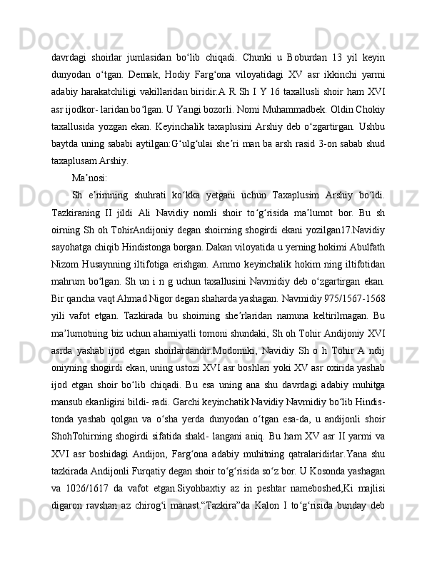 davrdagi   shoirlar   jumlasidan   bo lib   chiqadi.   Chunki   u   Boburdan   13   yil   keyinʻ
dunyodan   o tgan.   Demak,   Hodiy   Farg ona   viloyatidagi   XV   asr   ikkinchi   yarmi	
ʻ ʻ
adabiy harakatchiligi vakillaridan biridir.A R Sh I Y 16 taxallusli shoir ham  XVI
asr ijodkor- laridan bo lgan. U Yangi bozorli. Nomi Muhammadbek. Oldin Chokiy	
ʻ
taxallusida  yozgan   ekan.  Keyinchalik  taxaplusini   Arshiy  deb  o zgartirgan.  Ushbu	
ʻ
baytda uning sababi  aytilgan:G ulg ulai she ri man ba arsh rasid 3-on sabab shud	
ʻ ʻ ʼ
taxaplusam Arshiy.
Ma nosi:	
ʼ
Sh   e rimning   shuhrati   ko kka   yetgani   uchun   Taxaplusim   Arshiy   bo ldi.	
ʼ ʻ ʻ
Tazkiraning   II   jildi   Ali   Navidiy   nomli   shoir   to g risida   ma lumot   bor.   Bu   sh	
ʻ ʻ ʼ
oirning Sh oh TohirAndijoniy degan shoirning shogirdi ekani yozilgan17.Navidiy
sayohatga chiqib Hindistonga borgan. Dakan viloyatida u yerning hokimi Abulfath
Nizom   Husaynning   iltifotiga   erishgan.   Ammo   keyinchalik   hokim   ning   iltifotidan
mahrum   bo lgan.   Sh   un   i   n   g   uchun   taxallusini   Navmidiy   deb   o zgartirgan   ekan.	
ʻ ʻ
Bir qancha vaqt Ahmad Nigor degan shaharda yashagan. Navmidiy 975/1567-1568
yili   vafot   etgan.   Tazkirada   bu   shoirning   she rlaridan   namuna   keltirilmagan.   Bu	
ʼ
ma lumotning biz uchun ahamiyatli tomoni shundaki, Sh oh Tohir Andijoniy XVI	
ʼ
asrda   yashab   ijod   etgan   shoirlardandir.Modomiki,   Navidiy   Sh   o   h   Tohir   A   ndij
oniyning shogirdi ekan, uning ustozi XVI asr boshlari yoki XV asr oxirida yashab
ijod   etgan   shoir   bo lib   chiqadi.   Bu   esa   uning   ana   shu   davrdagi   adabiy   muhitga	
ʻ
mansub ekanligini bildi- radi. Garchi keyinchatik Navidiy Navmidiy bo lib Hindis-	
ʻ
tonda   yashab   qolgan   va   o sha   yerda   dunyodan   o tgan   esa-da,   u   andijonli   shoir	
ʻ ʻ
ShohTohirning  shogirdi   sifatida   shakl-   langani   aniq.   Bu   ham   XV  asr   II   yarmi   va
XVI   asr   boshidagi   Andijon,   Farg ona   adabiy   muhitning   qatralaridirlar.Yana   shu	
ʻ
tazkirada Andijonli Furqatiy degan shoir to g risida so z bor. U Kosonda yashagan	
ʻ ʻ ʻ
va   1026/1617   da   vafot   etgan.Siyohbaxtiy   az   in   peshtar   nameboshed,Ki   majlisi
digaron   ravshan   az   chirog i   manast.“Tazkira”da   Kalon   I   to g risida   bunday   deb	
ʻ ʻ ʻ 