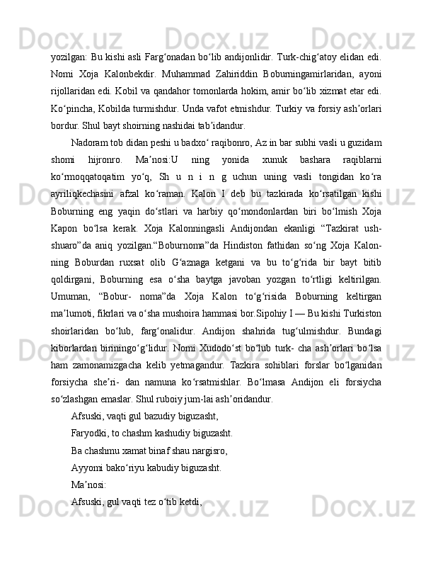 yozilgan: Bu kishi asli Farg onadan bo lib andijonlidir. Turk-chig atoy elidan edi.ʻ ʻ ʻ
Nomi   Xoja   Kalonbekdir.   Muhammad   Zahiriddin   Boburningamirlaridan,   ayoni
rijollaridan edi. Kobil va qandahor tomonlarda hokim, amir bo lib xizmat etar edi.	
ʻ
Ko pincha, Kobilda turmishdur. Unda vafot etmishdur. Turkiy va forsiy ash orlari	
ʻ ʼ
bordur. Shul bayt shoirning nashidai tab idandur.	
ʼ
Nadoram tob didan peshi u badxo  raqibonro, Az in bar subhi vasli u guzidam
ʻ
shomi   hijronro.   Ma nosi:U   ning   yonida   xunuk   bashara   raqiblarni	
ʼ
ko rmoqqatoqatim   yo q,   Sh   u   n   i   n   g   uchun   uning   vasli   tongidan   ko ra	
ʻ ʻ ʻ
ayriliqkechasini   afzal   ko raman.   Kalon   I   deb   bu   tazkirada   ko rsatilgan   kishi	
ʻ ʻ
Boburning   eng   yaqin   do stlari   va   harbiy   qo mondonlardan   biri   bo lmish   Xoja
ʻ ʻ ʻ
Kapon   bo lsa   kerak.   Xoja   Kalonningasli   Andijondan   ekanligi   “Tazkirat   ush-	
ʻ
shuaro”da   aniq   yozilgan.“Boburnoma”da   Hindiston   fathidan   so ng   Xoja   Kalon-	
ʻ
ning   Boburdan   ruxsat   olib   G aznaga   ketgani   va   bu   to g rida   bir   bayt   bitib	
ʻ ʻ ʻ
qoldirgani,   Boburning   esa   o sha   baytga   javoban   yozgan   to rtligi   keltirilgan.
ʻ ʻ
Umuman,   “Bobur-   noma”da   Xoja   Kalon   to g risida   Boburning   keltirgan	
ʻ ʻ
ma lumoti, fikrlari va o sha mushoira hammasi bor.Sipohiy I — Bu kishi Turkiston	
ʼ ʻ
shoirlaridan   bo lub,   farg onalidur.   Andijon   shahrida   tug ulmishdur.   Bundagi	
ʻ ʻ ʻ
kiborlardan   biriningo g lidur.   Nomi   Xudodo st   bo lub   turk-   cha   ash orlari   bo lsa	
ʻ ʻ ʻ ʻ ʼ ʻ
ham   zamonamizgacha   kelib   yetmagandur.   Tazkira   sohiblari   forslar   bo lganidan	
ʻ
forsiycha   she ri-   dan   namuna   ko rsatmishlar.   Bo lmasa   Andijon   eli   forsiycha	
ʼ ʻ ʻ
so zlashgan emaslar. Shul ruboiy jum-lai ash oridandur.	
ʻ ʼ
Afsuski, vaqti gul bazudiy biguzasht,
Faryodki, to chashm kashudiy biguzasht.
Ba chashmu xamat binaf shau nargisro,
Ayyomi bako riyu kabudiy biguzasht.	
ʻ
Ma nosi:	
ʼ
Afsuski, gul vaqti tez o tib ketdi,	
ʻ 