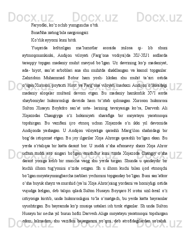 Faryodki, ko z ochib yumguncha o tdi.ʻ ʻ
Binafsha xating bila nargisingsiz 
Ko rlik ayyomi kuni bitdi.	
ʻ
Yuqorida   keltirilgan   ma lumotlar   asosida   xulosa   qi-   lib   shuni	
ʼ
aytmoqmumkinki,   Andijon   viloyati   (Farg ona   vodiysi)da   XU-XU1   asdlarda	
ʻ
taraqqiy   topgan   madaniy   muhit   mavjud   bo lgan.   Uz   davrining   ko p   madaniyat,
ʻ ʻ
ada-   biyot,   san at   arboblari   ana   shu   muhitda   shakllangan   va   kamol   topganlar.	
ʼ
Zahiridsin   Muhammad   Bobur   ham   yosh-   likdan   shu   muhit   ta siri   ostida	
ʼ
o sgan.Xuroson   poytaxti   Hirot   va   Farg ona   viloyati   markazi   Andijon   o lkasidagi	
ʻ ʻ ʻ
madaniy   aloqalar   multasil   davom   etgan.   Bu   madaniy   hamkorlik   XVI   asrda
shayboniylar   hukmronligi   davrida   ham   to xtab   qolmagan   Xuroson   hukmroni	
ʻ
Sulton   Xusayn   Boykdro   san at   usta-   larining   tavsiyasiga   ko ra,   Darvesh   Ali	
ʼ ʻ
Xojazodai   Changiyga   o z   hokimiyati   sharafiga   bir   moyatayn   yaratmoqni	
ʻ
topshirgan.   Bu   vazifani   ijro   etmoq   uchun   Xojazoda   o n   ikki   yil   davomida	
ʻ
Andijonda   yashagan.   U   Andijon   viloyatiga   qarashli   Marg ilon   shahridagi   bir	
ʻ
bog da   istiqomat   etgan.   Bu   joy   ilgarilar   Xoja   Ahrorga   qarashli   bo lgan   ekan.   Bu	
ʻ ʻ
yerda   o rtaliqsa   bir   katta   daraxt   bor.   U   xuddi   o sha   afsonaviy   shaxs   Xoja   Ahror	
ʻ ʻ
uchun   xuddi   aso   singari   bo lgan   emish.Bir   kuni   tunda   Xojazoda   Changiy   o sha	
ʻ ʻ
daraxt   yoniga   kelib   bir   muncha   vaqg   shu   yerda   turgan.   Shunda   u   qandaydir   bir
kuchli   ilhom   tug yonini   o zida   sezgan.   Sh   u   ilhom   kuchi   bilan   ijod   etmoqchi	
ʻ ʻ
bo lgan moyataynningbarcha zarblari yechimini topganday bo lgan. Buni san atkor	
ʻ ʻ ʼ
o sha buyuk shayx va murshid (ya ni Xoja Ahror)ning yordami va homiyligi ostida
ʻ ʼ
vujudga   kelgan,   deb   talqin   qiladi.Sulton   Husayn   Boyqaro   H   irotni   uzil-kesil   o z	
ʻ
ixtiyoriga   kiritib,   unda   hukmronligini   to la   o rnatgach,   bu   yerda   katta   bayramlar	
ʻ ʻ
uyushtirgan. Bu bayramda ko p musiqa ustalari ish tirok etganlar. Sh unda Sulton	
ʻ
Husayn bir necha yil burun hofiz Darvesh Aliga moyatayn yaratmoqni topshirgan
edim,   bilmadim,   shu   vazifani   bajarganmi   yo qmi,   deb   atrofidagilardan   so rabdi.	
ʻ ʻ 