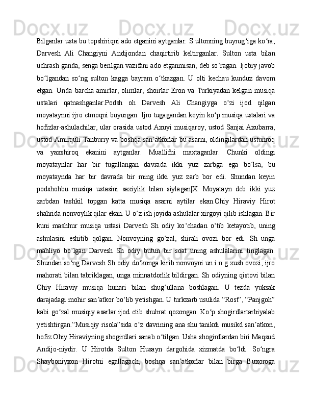 Bilganlar usta bu topshiriqni ado etganini aytganlar. S ultonning buyrug iga ko ra,ʻ ʻ
Darvesh   Ali   Changiyni   Andijondan   chaqirtirib   keltirganlar.   Sulton   usta   bilan
uchrash ganda, senga berilgan vazifani ado etganmisan, deb so ragan. Ijobiy javob	
ʻ
bo lgandan   so ng   sulton   kagga   bayram   o tkazgan.   U   olti   kechau   kunduz   davom	
ʻ ʻ ʻ
etgan.   Unda   barcha   amirlar,   olimlar,   shoirlar   Eron   va   Turkiyadan   kelgan   musiqa
ustalari   qatnashganlar.Podsh   oh   Darvesh   Ali   Changiyga   o zi   ijod   qilgan	
ʻ
moyataynni ijro etmoqni buyurgan. Ijro tugagandan keyin ko p musiqa ustalari va	
ʻ
hofizlar-ashulachilar, ular orasida ustod Axuyi musiqaroy, ustod Sanjai Axubarra,
ustod Amirquli Tanburiy va boshqa san atkorlar bu asarni, oldingilardan ustunroq	
ʼ
va   yaxshiroq   ekanini   aytganlar.   Muallifni   maxtaganlar.   Chunki   oldingi
moyataynlar   har   bir   tugallangan   davrada   ikki   yuz   zarbga   ega   bo lsa,   bu	
ʻ
moyataynda   har   bir   davrada   bir   ming   ikki   yuz   zarb   bor   edi.   Shundan   keyin
podshohbu   musiqa   ustasini   saxiylik   bilan   siylagan|X.   Moyatayn   deb   ikki   yuz
zarbdan   tashkil   topgan   katta   musiqa   asarni   aytilar   ekan.Ohiy   Hiraviy   Hirot
shahrida nonvoylik qilar ekan. U o z ish joyida ashulalar xirgoyi qilib ishlagan. Bir	
ʻ
kuni   mashhur   musiqa   ustasi   Darvesh   Sh   odiy   ko chadan   o tib   ketayotib,   uning	
ʻ ʻ
ashulasini   eshitib   qolgan.   Nonvoyning   go zal,   shirali   ovozi   bor   edi.   Sh   unga	
ʻ
mahliyo   bo lgan   Darvesh   Sh   odiy   butun   bir   soat   uning   ashulalarini   tinglagan.	
ʻ
Shundan so ng Darvesh Sh odiy do konga kirib nonvoyni un i n g xush ovozi, ijro
ʻ ʻ
mahorati bilan tabriklagan, unga minnatdorlik bildirgan. Sh odiyning qistovi bilan
Ohiy   Hiraviy   musiqa   hunari   bilan   shug ullana   boshlagan.   U   tezda   yuksak	
ʻ
darajadagi mohir san atkor bo lib yetishgan. U turkzarb usulida “Rost”, “Panjgoh”	
ʼ ʻ
kabi go zal musiqiy asarlar  ijod etib shuhrat qozongan. Ko p shogirdlartarbiyalab	
ʻ ʻ
yetishtirgan.“Musiqiy risola”sida o z davrining ana shu tanikdi musikd san atkori,	
ʻ ʼ
hofiz Ohiy Hiraviyning shogirdlari sanab o tilgan. Usha shogirdlardan biri Maqsud	
ʻ
Andijo-niydir.   U   Hirotda   Sulton   Husayn   dargohida   xizmatda   bo ldi.   So ngra	
ʻ ʻ
Shayboniyxon   Hirotni   egallagach,   boshqa   san atkorlar   bilan   birga   Buxoroga	
ʼ 