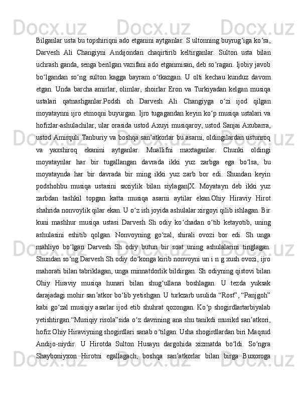 Bilganlar usta bu topshiriqni ado etganini aytganlar. S ultonning buyrug iga ko ra,ʻ ʻ
Darvesh   Ali   Changiyni   Andijondan   chaqirtirib   keltirganlar.   Sulton   usta   bilan
uchrash ganda, senga berilgan vazifani ado etganmisan, deb so ragan. Ijobiy javob	
ʻ
bo lgandan   so ng   sulton   kagga   bayram   o tkazgan.   U   olti   kechau   kunduz   davom	
ʻ ʻ ʻ
etgan.   Unda   barcha   amirlar,   olimlar,   shoirlar   Eron   va   Turkiyadan   kelgan   musiqa
ustalari   qatnashganlar.Podsh   oh   Darvesh   Ali   Changiyga   o zi   ijod   qilgan	
ʻ
moyataynni ijro etmoqni buyurgan. Ijro tugagandan keyin ko p musiqa ustalari va	
ʻ
hofizlar-ashulachilar, ular orasida ustod Axuyi musiqaroy, ustod Sanjai Axubarra,
ustod Amirquli Tanburiy va boshqa san atkorlar bu asarni, oldingilardan ustunroq	
ʼ
va   yaxshiroq   ekanini   aytganlar.   Muallifni   maxtaganlar.   Chunki   oldingi
moyataynlar   har   bir   tugallangan   davrada   ikki   yuz   zarbga   ega   bo lsa,   bu	
ʻ
moyataynda   har   bir   davrada   bir   ming   ikki   yuz   zarb   bor   edi.   Shundan   keyin
podshohbu   musiqa   ustasini   saxiylik   bilan   siylagan|X.   Moyatayn   deb   ikki   yuz
zarbdan   tashkil   topgan   katta   musiqa   asarni   aytilar   ekan.Ohiy   Hiraviy   Hirot
shahrida nonvoylik qilar ekan. U o z ish joyida ashulalar xirgoyi qilib ishlagan. Bir	
ʻ
kuni   mashhur   musiqa   ustasi   Darvesh   Sh   odiy   ko chadan   o tib   ketayotib,   uning	
ʻ ʻ
ashulasini   eshitib   qolgan.   Nonvoyning   go zal,   shirali   ovozi   bor   edi.   Sh   unga	
ʻ
mahliyo   bo lgan   Darvesh   Sh   odiy   butun   bir   soat   uning   ashulalarini   tinglagan.	
ʻ
Shundan so ng Darvesh Sh odiy do konga kirib nonvoyni un i n g xush ovozi, ijro
ʻ ʻ
mahorati bilan tabriklagan, unga minnatdorlik bildirgan. Sh odiyning qistovi bilan
Ohiy   Hiraviy   musiqa   hunari   bilan   shug ullana   boshlagan.   U   tezda   yuksak	
ʻ
darajadagi mohir san atkor bo lib yetishgan. U turkzarb usulida “Rost”, “Panjgoh”	
ʼ ʻ
kabi go zal musiqiy asarlar  ijod etib shuhrat qozongan. Ko p shogirdlartarbiyalab	
ʻ ʻ
yetishtirgan.“Musiqiy risola”sida o z davrining ana shu tanikdi musikd san atkori,	
ʻ ʼ
hofiz Ohiy Hiraviyning shogirdlari sanab o tilgan. Usha shogirdlardan biri Maqsud	
ʻ
Andijo-niydir.   U   Hirotda   Sulton   Husayn   dargohida   xizmatda   bo ldi.   So ngra	
ʻ ʻ
Shayboniyxon   Hirotni   egallagach,   boshqa   san atkorlar   bilan   birga   Buxoroga	
ʼ