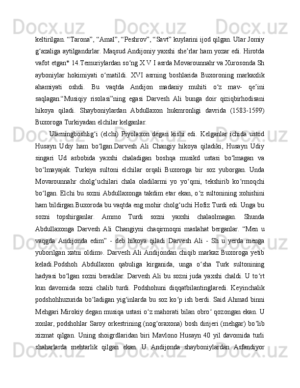 keltirilgan. “Tarona”, “Amal”, “Peshrov”, “Savt” kuylarini ijod qilgan. Ular Jomiy
g azaliga aytilgandirlar. Maqsud Andijoniy yaxshi she rlar ham yozar edi. Hirotdaʻ ʼ
vafot etgan* 14.Temuriylardan so ng X V I asrda Movarounnahr va Xurosonda Sh	
ʻ
ayboniylar   hokimiyati   o rnatildi.   XVI   asrning   boshlarida   Buxoroning   markaxlik	
ʻ
ahamiyati   oshdi.   Bu   vaqtda   Andijon   madaniy   muhiti   o z   mav-   qe ini	
ʻ ʼ
saqlagan.“Musiqiy   risolasi”ning   egasi   Darvesh   Ali   bunga   doir   qiziqbirhodisani
hikoya   qiladi.   Shayboniylardan   Abdullaxon   hukmronligi   davrida   (1583-1599)
Buxoroga Turkiyadan elchilar kelganlar. 
Ularningboshlig i   (elchi)   Piyolaxon   degan   kishi   edi.   Kelganlar   ichida   ustod	
ʻ
Husayn   Udiy   ham   bo lgan.Darvesh   Ali   Changiy   hikoya   qiladiki,   Husayn   Udiy
ʻ
singari   Ud   asbobida   yaxshi   chaladigan   boshqa   musikd   ustasi   bo lmagan   va	
ʻ
bo lmayajak.   Turkiya   sultoni   elchilar   orqali   Buxoroga   bir   soz   yuborgan.   Unda	
ʻ
Movarounnahr   cholg uchilari   chala   oladilarmi   yo   yo qmi,   tekshirib   ko rmoqchi	
ʻ ʻ ʻ
bo lgan. Elchi bu sozni  Abdullaxonga takdim etar ekan, o z sultonining xohishini	
ʻ ʻ
ham bildirgan.Buxoroda bu vaqtda eng mohir cholg uchi Hofiz Turdi edi. Unga bu	
ʻ
sozni   topshirganlar.   Ammo   Turdi   sozni   yaxshi   chalaolmagan.   Shunda
Abdullaxonga   Darvesh   Ali   Changiyni   chaqirmoqni   maslahat   berganlar.   “Men   u
vaqgda   Andijonda   edim”   -   deb   hikoya   qiladi   Darvesh   Ali   -   Sh   u   yerda   menga
yuborilgan   xatni   oldim».   Darvesh   Ali   Andijondan   chiqib   markaz   Buxoroga   yetib
keladi.Podshoh   Abdullaxon   qabuliga   kirganida,   unga   o sha   Turk   sultonining	
ʻ
hadyasi  bo lgan sozni  beradilar. Darvesh  Ali  bu sozni  juda yaxshi  chaldi. U to rt	
ʻ ʻ
kun   davomida   sozni   chalib   turdi.   Podshohuni   diqqatbilantinglaredi.   Keyinchalik
podshohhuzurida bo ladigan yig inlarda bu soz ko p ish berdi. Said Ahmad binni	
ʻ ʻ ʻ
Mehgari Mirokiy degan musiqa ustasi o z mahorati bilan obro  qozongan ekan. U	
ʻ ʻ
xonlar, podshohlar Saroy orkestrining (nog oraxona) bosh dirijeri (mehgar) bo lib	
ʻ ʻ
xizmat   qilgan.   Uning   shoigrdlaridan   biri   Mavlono   Husayn   40   yil   davomida   turli
shaharlarda   mehtarlik   qilgan   ekan.   U   Andijonda   shayboniylardan   Asfandiyor 