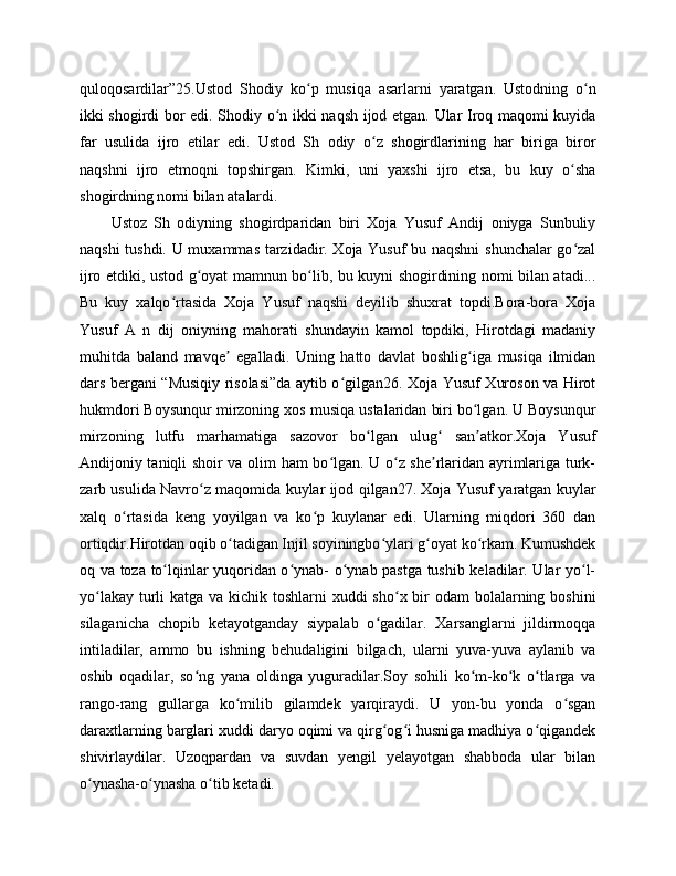 quloqosardilar”25.Ustod   Shodiy   ko p   musiqa   asarlarni   yaratgan.   Ustodning   o nʻ ʻ
ikki shogirdi bor edi. Shodiy o n ikki naqsh ijod etgan. Ular Iroq maqomi kuyida	
ʻ
far   usulida   ijro   etilar   edi.   Ustod   Sh   odiy   o z   shogirdlarining   har   biriga   biror	
ʻ
naqshni   ijro   etmoqni   topshirgan.   Kimki,   uni   yaxshi   ijro   etsa,   bu   kuy   o sha	
ʻ
shogirdning nomi bilan atalardi. 
Ustoz   Sh   odiyning   shogirdparidan   biri   Xoja   Yusuf   Andij   oniyga   Sunbuliy
naqshi tushdi. U muxammas tarzidadir. Xoja Yusuf bu naqshni  shunchalar go zal
ʻ
ijro etdiki, ustod g oyat mamnun bo lib, bu kuyni shogirdining nomi bilan atadi...	
ʻ ʻ
Bu   kuy   xalqo rtasida   Xoja   Yusuf   naqshi   deyilib   shuxrat   topdi.Bora-bora   Xoja	
ʻ
Yusuf   A   n   dij   oniyning   mahorati   shundayin   kamol   topdiki,   Hirotdagi   madaniy
muhitda   baland   mavqe   egalladi.   Uning   hatto   davlat   boshlig iga   musiqa   ilmidan	
ʼ ʻ
dars bergani “Musiqiy risolasi”da aytib o gilgan26. Xoja Yusuf Xuroson va Hirot	
ʻ
hukmdori Boysunqur mirzoning xos musiqa ustalaridan biri bo lgan. U Boysunqur	
ʻ
mirzoning   lutfu   marhamatiga   sazovor   bo lgan   ulug   san atkor.Xoja   Yusuf	
ʻ ʻ ʼ
Andijoniy taniqli shoir va olim ham bo lgan. U o z she rlaridan ayrimlariga turk-	
ʻ ʻ ʼ
zarb usulida Navro z maqomida kuylar ijod qilgan27. Xoja Yusuf yaratgan kuylar	
ʻ
xalq   o rtasida   keng   yoyilgan   va   ko p   kuylanar   edi.   Ularning   miqdori   360   dan	
ʻ ʻ
ortiqdir.Hirotdan oqib o tadigan Injil soyiningbo ylari g oyat ko rkam. Kumushdek	
ʻ ʻ ʻ ʻ
oq va toza to lqinlar yuqoridan o ynab- o ynab pastga tushib keladilar. Ular yo l-	
ʻ ʻ ʻ ʻ
yo lakay turli  katga va kichik toshlarni xuddi  sho x bir odam  bolalarning boshini	
ʻ ʻ
silaganicha   chopib   ketayotganday   siypalab   o gadilar.   Xarsanglarni   jildirmoqqa	
ʻ
intiladilar,   ammo   bu   ishning   behudaligini   bilgach,   ularni   yuva-yuva   aylanib   va
oshib   oqadilar,   so ng   yana   oldinga   yuguradilar.Soy   sohili   ko m-ko k   o tlarga   va	
ʻ ʻ ʻ ʻ
rango-rang   gullarga   ko milib   gilamdek   yarqiraydi.   U   yon-bu   yonda   o sgan	
ʻ ʻ
daraxtlarning barglari xuddi daryo oqimi va qirg og i husniga madhiya o qigandek	
ʻ ʻ ʻ
shivirlaydilar.   Uzoqpardan   va   suvdan   yengil   yelayotgan   shabboda   ular   bilan
o ynasha-o ynasha o tib ketadi. 	
ʻ ʻ ʻ 