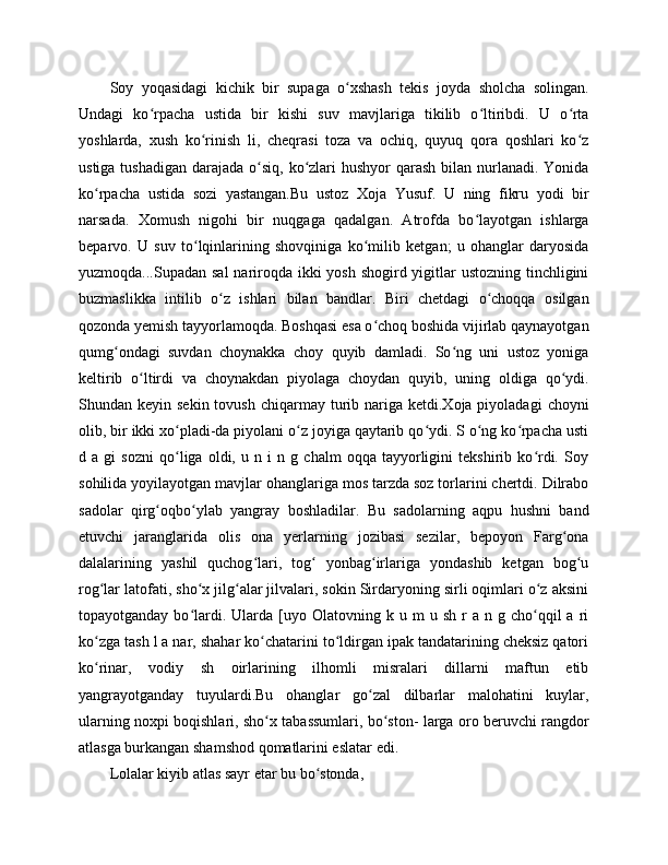 Soy   yoqasidagi   kichik   bir   supaga   o xshash   tekis   joyda   sholcha   solingan.ʻ
Undagi   ko rpacha   ustida   bir   kishi   suv   mavjlariga   tikilib   o ltiribdi.   U   o rta	
ʻ ʻ ʻ
yoshlarda,   xush   ko rinish   li,   cheqrasi   toza   va   ochiq,   quyuq   qora   qoshlari   ko z	
ʻ ʻ
ustiga tushadigan  darajada o siq, ko zlari  hushyor  qarash  bilan nurlanadi.  Yonida	
ʻ ʻ
ko rpacha   ustida   sozi   yastangan.Bu   ustoz   Xoja   Yusuf.   U   ning   fikru   yodi   bir	
ʻ
narsada.   Xomush   nigohi   bir   nuqgaga   qadalgan.   Atrofda   bo layotgan   ishlarga	
ʻ
beparvo.   U   suv   to lqinlarining   shovqiniga   ko milib   ketgan;   u   ohanglar   daryosida	
ʻ ʻ
yuzmoqda...Supadan sal  nariroqda ikki yosh shogird yigitlar ustozning tinchligini
buzmaslikka   intilib   o z   ishlari   bilan   bandlar.   Biri   chetdagi   o choqqa   osilgan	
ʻ ʻ
qozonda yemish tayyorlamoqda. Boshqasi esa o choq boshida vijirlab qaynayotgan	
ʻ
qumg ondagi   suvdan   choynakka   choy   quyib   damladi.   So ng   uni   ustoz   yoniga	
ʻ ʻ
keltirib   o ltirdi   va   choynakdan   piyolaga   choydan   quyib,   uning   oldiga   qo ydi.	
ʻ ʻ
Shundan keyin  sekin  tovush  chiqarmay turib nariga  ketdi.Xoja piyoladagi   choyni
olib, bir ikki xo pladi-da piyolani o z joyiga qaytarib qo ydi. S o ng ko rpacha usti	
ʻ ʻ ʻ ʻ ʻ
d   a   gi   sozni   qo liga   oldi,   u   n   i   n   g   chalm   oqqa   tayyorligini   tekshirib   ko rdi.   Soy
ʻ ʻ
sohilida yoyilayotgan mavjlar ohanglariga mos tarzda soz torlarini chertdi. Dilrabo
sadolar   qirg oqbo ylab   yangray   boshladilar.   Bu   sadolarning   aqpu   hushni   band	
ʻ ʻ
etuvchi   jaranglarida   olis   ona   yerlarning   jozibasi   sezilar,   bepoyon   Farg ona	
ʻ
dalalarining   yashil   quchog lari,   tog   yonbag irlariga   yondashib   ketgan   bog u	
ʻ ʻ ʻ ʻ
rog lar latofati, sho x jilg alar jilvalari, sokin Sirdaryoning sirli oqimlari o z aksini	
ʻ ʻ ʻ ʻ
topayotganday  bo lardi.  Ularda  [uyo  Olatovning  k  u  m   u  sh  r   a  n  g  cho qqil   a  ri	
ʻ ʻ
ko zga tash l a nar, shahar ko chatarini to ldirgan ipak tandatarining cheksiz qatori	
ʻ ʻ ʻ
ko rinar,   vodiy   sh   oirlarining   ilhomli   misralari   dillarni   maftun   etib
ʻ
yangrayotganday   tuyulardi.Bu   ohanglar   go zal   dilbarlar   malohatini   kuylar,	
ʻ
ularning noxpi boqishlari, sho x tabassumlari, bo ston- larga oro beruvchi rangdor	
ʻ ʻ
atlasga burkangan shamshod qomatlarini eslatar edi.
Lolalar kiyib atlas sayr etar bu bo stonda, 	
ʻ 