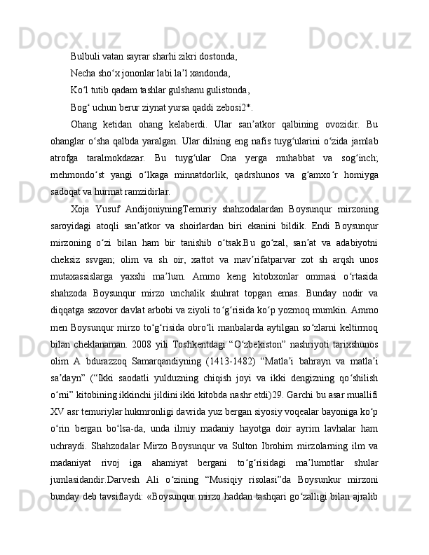 Bulbuli vatan sayrar sharhi zikri dostonda, 
Necha sho x jononlar labi la l xandonda,ʻ ʼ
Ko l tutib qadam tashlar gulshanu gulistonda,	
ʻ
Bog  uchun berur ziynat yursa qaddi zebosi2*.
ʻ
Ohang   ketidan   ohang   kelaberdi.   Ular   san atkor   qalbining   ovozidir.   Bu	
ʼ
ohanglar o sha qalbda yaralgan. Ular dilning eng nafis tuyg ularini o zida jamlab	
ʻ ʻ ʻ
atrofga   taralmokdazar.   Bu   tuyg ular   Ona   yerga   muhabbat   va   sog inch;	
ʻ ʻ
mehmondo st   yangi   o lkaga   minnatdorlik,   qadrshunos   va   g amxo r   homiyga	
ʻ ʻ ʻ ʻ
sadoqat va hurmat ramzidirlar.
Xoja   Yusuf   AndijoniyningTemuriy   shahzodalardan   Boysunqur   mirzoning
saroyidagi   atoqli   san atkor   va   shoirlardan   biri   ekanini   bildik.   Endi   Boysunqur	
ʼ
mirzoning   o zi   bilan   ham   bir   tanishib   o tsak.Bu   go zal,   san at   va   adabiyotni	
ʻ ʻ ʻ ʼ
cheksiz   ssvgan;   olim   va   sh   oir,   xattot   va   mav rifatparvar   zot   sh   arqsh   unos	
ʼ
mutaxassislarga   yaxshi   ma lum.   Ammo   keng   kitobxonlar   ommasi   o rtasida	
ʼ ʻ
shahzoda   Boysunqur   mirzo   unchalik   shuhrat   topgan   emas.   Bunday   nodir   va
diqqatga sazovor davlat arbobi va ziyoli to g risida ko p yozmoq mumkin. Ammo	
ʻ ʻ ʻ
men Boysunqur  mirzo to g risida obro li  manbalarda aytilgan so zlarni  keltirmoq	
ʻ ʻ ʻ ʻ
bilan   cheklanaman.   2008   yili   Toshkentdagi   “O zbekiston”   nashriyoti   tarixshunos	
ʻ
olim   A   bdurazzoq   Samarqandiyning   (1413-1482)   “Matla i   bahrayn   va   matla i	
ʼ ʼ
sa dayn”   (“Ikki   saodatli   yulduzning   chiqish   joyi   va   ikki   dengizning   qo shilish	
ʼ ʻ
o rni” kitobining ikkinchi jildini ikki kitobda nashr etdi)29. Garchi bu asar muallifi
ʻ
XV asr temuriylar hukmronligi davrida yuz bergan siyosiy voqealar bayoniga ko p	
ʻ
o rin   bergan   bo lsa-da,   unda   ilmiy   madaniy   hayotga   doir   ayrim   lavhalar   ham	
ʻ ʻ
uchraydi.   Shahzodalar   Mirzo   Boysunqur   va   Sulton   Ibrohim   mirzolarning   ilm   va
madaniyat   rivoj   iga   ahamiyat   bergani   to g risidagi   ma lumotlar   shular	
ʻ ʻ ʼ
jumlasidandir.Darvesh   Ali   o zining   “Musiqiy   risolasi”da   Boysunkur   mirzoni	
ʻ
bunday deb tavsiflaydi: «Boysunqur mirzo haddan tashqari go zalligi bilan ajralib	
ʻ 