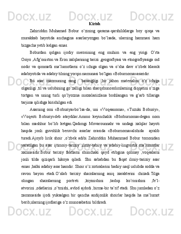 Kirish
Zahiriddin   Muhamad   Bobur   o’zining   qarama-qarshiliklarga   boy   qisqa   va
murakkab   hayotida   anchagina   asarlaryozgan   bo’lsada,   ularning   hammasi   ham
bizgacha yetib kelgan emas.
Boburdan   qolgan   ijodiy   merosining   eng   muhim   va   eng   yirigi   O’rta
Osiyo ,Afg’oniston va Eron xalqlarining tarixi ,geografiyasi va etnografiyasiga oid
nodir   va   qimmatli   ma’lumotlarni   o’z   ichiga   olgan   va   o’sha   davr   o’zbek   klassik
adabiyotida va adabiy tilning yorqin namunasi bo’lgan «Boburnoma»asaridir.
Bu   asar   mazmuning   rang   barangligi   ,bir   jahon   materialini   o’z   ichiga–
olganligi ,til va uslubining go’zalligi bilan sharqshunosolimlarning diqqatini o’ziga
tortgan   va   uning   turli   qo’lyozma   nusxalariizlana   boshlangan   va   g’arb   tillariga
tarjima qilishga kirishilgan edi.
Asarning   omi   «Boburiya»bo’lsa-da,   uni   «Voqeanoma»,   «Tuzuki   Boburiy»,
«Voqeoti   Boburiy»deb   ataydilar.Ammo   keyinchalik   «Bboburnoma»degan   nom
bilan   mashhur   bo’lib   ketgan.Qadimgi   Movarounnahr   va   undagi   xalqlar   hayoti
haqida   jonli   guvohlik   beruvchi   asarlar   orasida   «Boburnoma»alohida     ajralib
turadi.Ajoyib   lirik   shoir   ,o’zbek   adibi   Zahiriddin   Muhammad   Bobur   tomonidan
yaratilgan   bu   asar   ijtimoiy-tarixiy   ,ilmiy-tabiiy   va   adabiy-lingvistik   ma’lumotlar
xazinasidir.Bobur   tarixiy   faktlarni   shunchaki   qayd   etibgina   qolmay   ,voqealarni
jonli   tilda   qiziqarli   hikoya   qiladi.   Shu   sababdan   bu   faqat   ilmiy-tarixiy   asar
emas ,balki adabiy asar hamdir. Shoir o’z xotiralarini badiiy naql uslubda sodda va
ravon   bayon   etadi.O’nlab   tarixiy   shaxslarning   aniq   xarakterini   chizadi.Tilga
olingan   shaxslarning   portreti   ,kiyinishini   ,tashqi   ko’rinishini   ,fe’l-
atvorini ,odatlarini ,o’tmishi, avlod ajdodi ,birma-bir ta’rif etadi. Shu jumladan o’z
zamonasida   ijodi   yuksalgan   bir   qancha   andijonlik   shoirlar   haqida   ha   ma’lumot
berib,ularning ijodlariga o’z munosabatini bildiradi.   