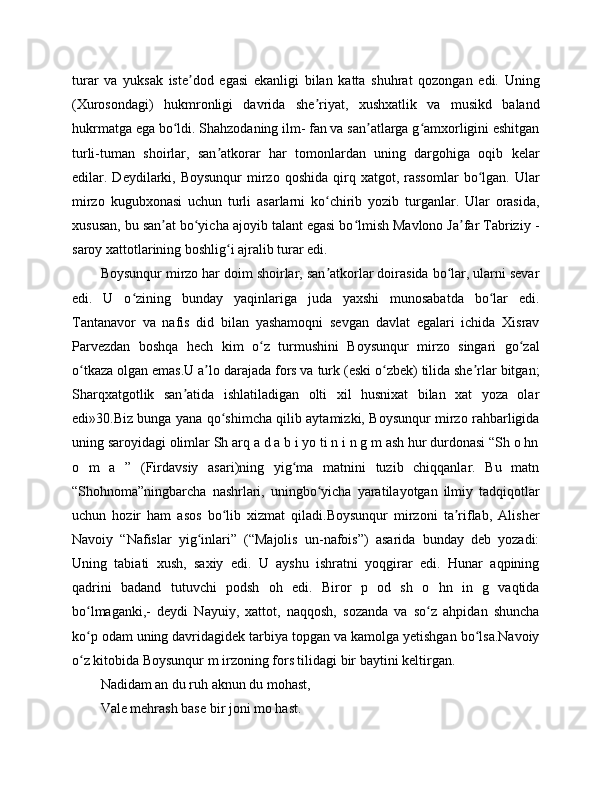 turar   va   yuksak   iste dod   egasi   ekanligi   bilan   katta   shuhrat   qozongan   edi.   Uningʼ
(Xurosondagi)   hukmronligi   davrida   she riyat,   xushxatlik   va   musikd   baland	
ʼ
hukrmatga ega bo ldi. Shahzodaning ilm- fan va san atlarga g amxorligini eshitgan	
ʻ ʼ ʻ
turli-tuman   shoirlar,   san atkorar   har   tomonlardan   uning   dargohiga   oqib   kelar	
ʼ
edilar.  Deydilarki,  Boysunqur   mirzo  qoshida   qirq  xatgot,  rassomlar   bo lgan.  Ular	
ʻ
mirzo   kugubxonasi   uchun   turli   asarlarni   ko chirib   yozib   turganlar.   Ular   orasida,	
ʻ
xususan, bu san at bo yicha ajoyib talant egasi bo lmish Mavlono Ja far Tabriziy -	
ʼ ʻ ʻ ʼ
saroy xattotlarining boshlig i ajralib turar edi.	
ʻ
Boysunqur mirzo har doim shoirlar, san atkorlar doirasida bo lar, ularni sevar	
ʼ ʻ
edi.   U   o zining   bunday   yaqinlariga   juda   yaxshi   munosabatda   bo lar   edi.	
ʻ ʻ
Tantanavor   va   nafis   did   bilan   yashamoqni   sevgan   davlat   egalari   ichida   Xisrav
Parvezdan   boshqa   hech   kim   o z   turmushini   Boysunqur   mirzo   singari   go zal	
ʻ ʻ
o tkaza olgan emas.U a lo darajada fors va turk (eski o zbek) tilida she rlar bitgan;	
ʻ ʼ ʻ ʼ
Sharqxatgotlik   san atida   ishlatiladigan   olti   xil   husnixat   bilan   xat   yoza   olar	
ʼ
edi»30.Biz bunga yana qo shimcha qilib aytamizki, Boysunqur mirzo rahbarligida	
ʻ
uning saroyidagi olimlar Sh arq a d a b i yo ti n i n g m ash hur durdonasi “Sh o hn
o   m   a   ”   (Firdavsiy   asari)ning   yig ma   matnini   tuzib   chiqqanlar.   Bu   matn	
ʻ
“Shohnoma”ningbarcha   nashrlari,   uningbo yicha   yaratilayotgan   ilmiy   tadqiqotlar	
ʻ
uchun   hozir   ham   asos   bo lib   xizmat   qiladi.Boysunqur   mirzoni   ta riflab,   Alisher	
ʻ ʼ
Navoiy   “Nafislar   yig inlari”   (“Majolis   un-nafois”)   asarida   bunday   deb   yozadi:	
ʻ
Uning   tabiati   xush,   saxiy   edi.   U   ayshu   ishratni   yoqgirar   edi.   Hunar   aqpining
qadrini   badand   tutuvchi   podsh   oh   edi.   Biror   p   od   sh   o   hn   in   g   vaqtida
bo lmaganki,-   deydi   Nayuiy,   xattot,   naqqosh,   sozanda   va   so z   ahpidan   shuncha	
ʻ ʻ
ko p odam uning davridagidek tarbiya topgan va kamolga yetishgan bo lsa.Navoiy
ʻ ʻ
o z kitobida Boysunqur m irzoning fors tilidagi bir baytini keltirgan.
ʻ
Nadidam an du ruh aknun du mohast,
Vale mehrash base bir joni mo hast. 