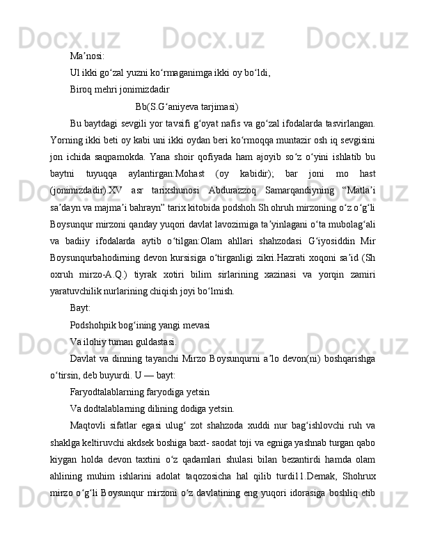 Ma nosi:ʼ
Ul ikki go zal yuzni ko rmaganimga ikki oy bo ldi,	
ʻ ʻ ʻ
Biroq mehri jonimizdadir
                           Bb(S.G aniyeva tarjimasi)	
ʻ
Bu baytdagi sevgili yor tavsifi g oyat nafis va go zal ifodalarda tasvirlangan.	
ʻ ʻ
Yorning ikki beti oy kabi uni ikki oydan beri ko rmoqqa muntazir osh iq sevgisini	
ʻ
jon   ichida   saqpamokda.   Yana   shoir   qofiyada   ham   ajoyib   so z   o yini   ishlatib   bu	
ʻ ʻ
baytni   tuyuqqa   aylantirgan:Mohast   (oy   kabidir);   bar   joni   mo   hast
(jonimizdadir).XV   asr   tarixshunosi   Abdurazzoq   Samarqandiyning   “Matla i	
ʼ
sa dayn va majma i bahrayn” tarix kitobida podshoh Sh ohruh mirzoning o z o g li	
ʼ ʼ ʻ ʻ ʻ
Boysunqur mirzoni qanday yuqori davlat lavozimiga ta yinlagani o ta mubolag ali	
ʼ ʻ ʻ
va   badiiy   ifodalarda   aytib   o tilgan:Olam   ahllari   shahzodasi   G iyosiddin   Mir	
ʻ ʻ
Boysunqurbahodirning  devon  kursisiga   o tirganligi   zikri.Hazrati  xoqoni  sa id  (Sh	
ʻ ʼ
oxruh   mirzo-A.Q.)   tiyrak   xotiri   bilim   sirlarining   xazinasi   va   yorqin   zamiri
yaratuvchilik nurlarining chiqish joyi bo lmish.
ʻ
Bayt:
Podshohpik bog ining yangi mevasi 	
ʻ
Va ilohiy tuman guldastasi.
Davlat   va   dinning   tayanchi   Mirzo   Boysunqurni   a lo   devon(ni)   boshqarishga	
ʼ
o tirsin, deb buyurdi. U — bayt:	
ʻ
Faryodtalablarning faryodiga yetsin
Va dodtalablarning dilining dodiga yetsin.
Maqtovli   sifatlar   egasi   ulug   zot   shahzoda   xuddi   nur   bag ishlovchi   ruh   va	
ʻ ʻ
shaklga keltiruvchi akdsek boshiga baxt- saodat toji va egniga yashnab turgan qabo
kiygan   holda   devon   taxtini   o z   qadamlari   shulasi   bilan   bezantirdi   hamda   olam	
ʻ
ahlining   muhim   ishlarini   adolat   taqozosicha   hal   qilib   turdi11.Demak,   Shohrux
mirzo o g li  Boysunqur  mirzoni  o z davlatining eng yuqori idorasiga  boshliq etib	
ʻ ʻ ʻ 