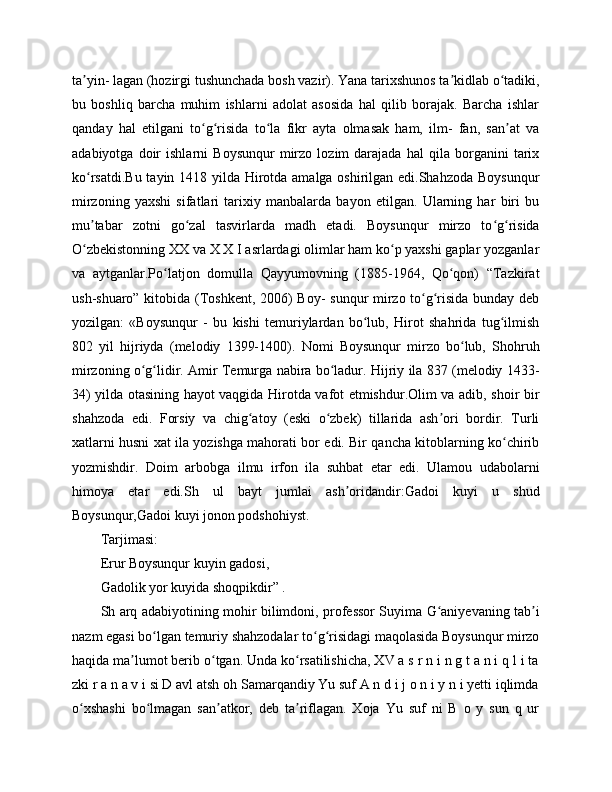 ta yin- lagan (hozirgi tushunchada bosh vazir). Yana tarixshunos ta kidlab o tadiki,ʼ ʼ ʻ
bu   boshliq   barcha   muhim   ishlarni   adolat   asosida   hal   qilib   borajak.   Barcha   ishlar
qanday   hal   etilgani   to g risida   to la   fikr   ayta   olmasak   ham,   ilm-   fan,   san at   va	
ʻ ʻ ʻ ʼ
adabiyotga   doir   ishlarni   Boysunqur   mirzo   lozim   darajada   hal   qila   borganini   tarix
ko rsatdi.Bu tayin 1418 yilda Hirotda amalga oshirilgan edi.Shahzoda Boysunqur	
ʻ
mirzoning   yaxshi   sifatlari   tarixiy   manbalarda   bayon   etilgan.   Ularning   har   biri   bu
mu tabar   zotni   go zal   tasvirlarda   madh   etadi.   Boysunqur   mirzo   to g risida
ʼ ʻ ʻ ʻ
O zbekistonning XX va X X I asrlardagi olimlar ham ko p yaxshi gaplar yozganlar
ʻ ʻ
va   aytganlar.Po latjon   domulla   Qayyumovning   (1885-1964,   Qo qon)   “Tazkirat	
ʻ ʻ
ush-shuaro” kitobida (Toshkent, 2006) Boy- sunqur mirzo to g risida bunday deb	
ʻ ʻ
yozilgan:   «Boysunqur   -   bu   kishi   temuriylardan   bo lub,   Hirot   shahrida   tug ilmish	
ʻ ʻ
802   yil   hijriyda   (melodiy   1399-1400).   Nomi   Boysunqur   mirzo   bo lub,   Shohruh	
ʻ
mirzoning o g lidir. Amir Temurga nabira bo ladur. Hijriy ila 837 (melodiy 1433-	
ʻ ʻ ʻ
34) yilda otasining hayot vaqgida Hirotda vafot etmishdur.Olim va adib, shoir bir
shahzoda   edi.   Forsiy   va   chig atoy   (eski   o zbek)   tillarida   ash ori   bordir.   Turli	
ʻ ʻ ʼ
xatlarni husni xat ila yozishga mahorati bor edi. Bir qancha kitoblarning ko chirib	
ʻ
yozmishdir.   Doim   arbobga   ilmu   irfon   ila   suhbat   etar   edi.   Ulamou   udabolarni
himoya   etar   edi.Sh   ul   bayt   jumlai   ash oridandir:Gadoi   kuyi   u   shud	
ʼ
Boysunqur,Gadoi kuyi jonon podshohiyst.
Tarjimasi:
Erur Boysunqur kuyin gadosi,
Gadolik yor kuyida shoqpikdir” .
Sh arq adabiyotining mohir bilimdoni, professor Suyima G aniyevaning tab i	
ʻ ʼ
nazm egasi bo lgan temuriy shahzodalar to g risidagi maqolasida Boysunqur mirzo	
ʻ ʻ ʻ
haqida ma lumot berib o tgan. Unda ko rsatilishicha, XV a s r n i n g t a n i q l i ta	
ʼ ʻ ʻ
zki r a n a v i si D avl atsh oh Samarqandiy Yu suf A n d i j o n i y n i yetti iqlimda
o xshashi   bo lmagan   san atkor,   deb   ta riflagan.   Xoja   Yu   suf   ni   B   o   y   sun   q   ur	
ʻ ʻ ʼ ʼ 