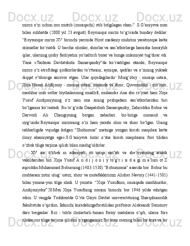 mirzo o zi uchun xos mutrib (musiqachi) etib belgilagan ekan-” .S.G aniyeva menʻ ʻ
bilan   suhbatda   (2008   yil   23   avgust)   Boysunqur   mirzo   to g risida   bunday   dedilar:	
ʻ ʻ
“Boysunqur mirzo XV birinchi yarmida Hirot madaniy muhitini yaratmoqsa katta
xizmatlar ko rsatdi. U barcha olimlar, shoirlar va san atkorlarga hamisha homiylik	
ʻ ʼ
qilar, ularning ijodiy faoliyatini yo naltirib borar va bunga imkoniyat tug dirar edi.	
ʻ ʻ
Yana   «Tazkirai   Davlatshohi   Samarqandiy”da   ko rsatilgan   ekanki,   Boysunqur	
ʻ
mirzo o z atrofidagi  ijodkorlardan  to rttasini, ayniqsa,  qadrlar  va o zining yuksak	
ʻ ʻ ʻ
diqqat   e tiboriga   sazovor   etgan.   Ular   quyidagilardir:   Murg obiy   -   musiqa   ustasi,
ʼ ʻ
Xoja Hasan Andijoniy - musiqa ustasi, xonanda va shoir; Quvomiddin - me mor,	
ʼ
mashhur insh ootlar loyihalarining muallifi, muhandis Ana shu ro yxat  ham  Xoja	
ʻ
Yusuf   Andijoniyning   o z   zam   ona   sining   peshqadam   san atkorlaridan   biri	
ʻ ʼ
bo lganini ko rsatadi. Bu to g rida Daapatshoh Samarqandiy, Zahiriddin Bobur va	
ʻ ʻ ʻ ʻ
Darvesh   Ali   Changiyning   bergan   xabarlari   bir-biriga   monand   va
uyg undir.Boysunqur   mirzoning   o zi   ham   yaxshi   olim   va   shoir   bo lgan.   Uning
ʻ ʻ ʻ
rahbarligida   vujudga   kelgan   “Shohnoma”   matniga   yozgan   kirish   maqolasi   katta
ilmiy   ahamiyatga   ega».S.G aniyeva   hozir   o sha   kirish   maqolasini   fors   tilidan	
ʻ ʻ
o zbek tiliga tarjima qilish bilan mashg uldirlar.	
ʻ ʻ
XV   asr   o zbek   m   adaniyati,   m   usiqa   san ati   va   she riyatining   atokdi	
ʻ ʼ ʼ
vakildaridan   biri   Xoja   Yusuf   A   n   d   i   j   o   n   i   y   to g r   i   si   d   a   gi   m   a lum   ot   Z	
ʻ ʻ ʼ
aqiriddin Muhammad Boburning (1483-1530) “Boburnoma” asarida bor. Bobur bu
muhtaram zotni ulug  ustoz, shoir va mutafakkirimiz Alisher Navoiy (1441-1501)	
ʻ
bilan   yonma-yon   tilga   oladi.   U   yozatsi:   “Xoja   Yusufkim,   musiqada   mashhurdur,
Andijoniydur”20.Men   Xoja   Yusufning   nomini   birinchi   bor   1946   yilda   eshitgan
edim.   U   vaqgda   Toshkentda   O rta   Osiyo   Davlat   universitetining   Sharqshunoslik	
ʻ
fakultetida o qirdim. Ikkinchi kursdabizgaforstilidan professor Aleksandr Semenov	
ʻ
dars   berganlar.   Biz   -   tolibi   ilmlarturli-tuman   forsiy   matnlarni   o qib,   ularni   fors	
ʻ
tilidan rus tiliga tarjima qilishni o rganganmiz.Bir kuni mening bilan bir kurs va bir	
ʻ 