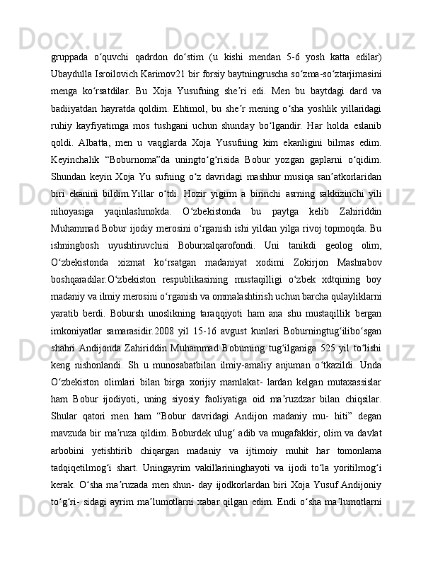 gruppada   o quvchi   qadrdon   do stim   (u   kishi   mendan   5-6   yosh   katta   edilar)ʻ ʻ
Ubaydulla Isroilovich Karimov21 bir forsiy baytningruscha so zma-so ztarjimasini	
ʻ ʻ
menga   ko rsatdilar.   Bu   Xoja   Yusufning   she ri   edi.   Men   bu   baytdagi   dard   va	
ʻ ʼ
badiiyatdan   hayratda   qoldim.   Ehtimol,   bu   she r   mening   o sha   yoshlik   yillaridagi	
ʼ ʻ
ruhiy   kayfiyatimga   mos   tushgani   uchun   shunday   bo lgandir.   Har   holda   eslanib	
ʻ
qoldi.   Albatta,   men   u   vaqglarda   Xoja   Yusufning   kim   ekanligini   bilmas   edim.
Keyinchalik   “Boburnoma”da   uningto g risida   Bobur   yozgan   gaplarni   o qidim.	
ʻ ʻ ʻ
Shundan   keyin   Xoja   Yu   sufning   o z   davridagi   mashhur   musiqa   san atkorlaridan	
ʻ ʼ
biri   ekanini   bildim.Yillar   o tdi.   Hozir   yigirm   a   birinchi   asrning   sakkizinchi   yili	
ʻ
nihoyasiga   yaqinlashmokda.   O zbekistonda   bu   paytga   kelib   Zahiriddin	
ʻ
Muhammad Bobur ijodiy merosini o rganish ishi yildan yilga rivoj topmoqda. Bu	
ʻ
ishningbosh   uyushtiruvchisi   Boburxalqarofondi.   Uni   tanikdi   geolog   olim,
O zbekistonda   xizmat   ko rsatgan   madaniyat   xodimi   Zokirjon   Mashrabov	
ʻ ʻ
boshqaradilar.O zbekiston   respublikasining   mustaqilligi   o zbek   xdtqining   boy	
ʻ ʻ
madaniy va ilmiy merosini o rganish va ommalashtirish uchun barcha qulayliklarni	
ʻ
yaratib   berdi.   Bobursh   unoslikning   taraqqiyoti   ham   ana   shu   mustaqillik   bergan
imkoniyatlar   samarasidir.2008   yil   15-16   avgust   kunlari   Boburningtug ilibo sgan	
ʻ ʻ
shahri   Andijonda   Zahiriddin   Muhammad   Boburning   tug ilganiga   525   yil   to lishi	
ʻ ʻ
keng   nishonlandi.   Sh   u   munosabatbilan   ilmiy-amaliy   anjuman   o tkazildi.   Unda	
ʻ
O zbekiston   olimlari   bilan   birga   xorijiy   mamlakat-   lardan   kelgan   mutaxassislar	
ʻ
ham   Bobur   ijodiyoti,   uning   siyosiy   faoliyatiga   oid   ma ruzdzar   bilan   chiqsilar.	
ʼ
Shular   qatori   men   ham   “Bobur   davridagi   Andijon   madaniy   mu-   hiti”   degan
mavzuda bir ma ruza qildim. Boburdek ulug  adib va mugafakkir, olim va davlat	
ʼ ʻ
arbobini   yetishtirib   chiqargan   madaniy   va   ijtimoiy   muhit   har   tomonlama
tadqiqetilmog i   shart.   Uningayrim   vakillarininghayoti   va   ijodi   to la   yoritilmog i	
ʻ ʻ ʻ
kerak.   O sha   ma ruzada   men   shun-   day   ijodkorlardan   biri   Xoja   Yusuf   Andijoniy	
ʻ ʼ
to g ri-   sidagi   ayrim   ma lumotlarni   xabar   qilgan   edim.   Endi   o sha   ma lumotlarni	
ʻ ʻ ʼ ʻ ʼ 