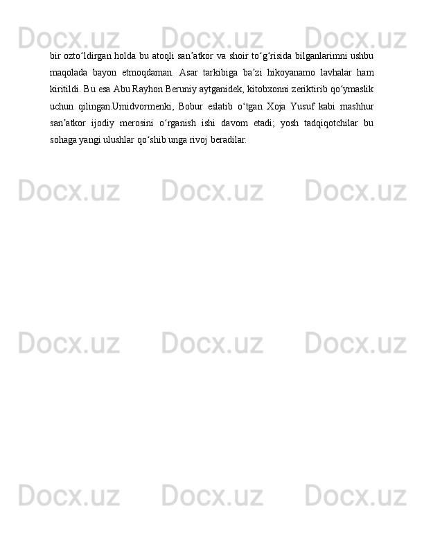bir ozto ldirgan holda bu atoqli san atkor va shoir to g risida bilganlarimni ushbuʻ ʼ ʻ ʻ
maqolada   bayon   etmoqdaman.   Asar   tarkibiga   ba zi   hikoyanamo   lavhalar   ham	
ʼ
kiritildi. Bu esa Abu Rayhon Beruniy aytganidek, kitobxonni zeriktirib qo ymaslik	
ʻ
uchun   qilingan.Umidvormenki,   Bobur   eslatib   o tgan   Xoja   Yusuf   kabi   mashhur	
ʻ
san atkor   ijodiy   merosini   o rganish   ishi   davom   etadi;   yosh   tadqiqotchilar   bu	
ʼ ʻ
sohaga yangi ulushlar qo shib unga rivoj beradilar.	
ʻ 