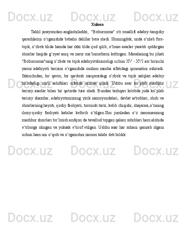 Xulosa
Tahlil jarayonidan anglashiladiki,   "Boburnoma" o'z muallifi adabiy-tanqidiy
qarashlarini o‘rganishda bebaho dalillar bera oladi. Shuningdek, unda o‘nlab fors-
tojik, o‘zbek tilida hamda har ikki tilda ijod qilib, o‘lmas asarlar yaratib qoldirgan
shoirlar haqida g‘oyat aniq va zarur ma‘lumotlarni keltirgan. Masalaning bu jihati
"Boburnoma"ning o‘zbek va tojik adabiyotshunosligi uchun XV - XVI asr birinchi
yarmi   adabiyoti   tarixini   o‘rganishda   muhim   manba   sifatidagi   qimmatini   oshiradi.
Ikkinchidan,   bir   qavm,   bir   qardosh   maqomidagi   o‘zbek   va   tojik   xalqlari   adabiy
birodarligi   nurli   sahifalari   sifatida   xizmat   qiladi.   Ushbu   asar   ko’plab   mashhur
tarixiy   asarlar   bilan   bir   qatorda   tura   oladi.   Bundan   tashqari   kitobda   juda   ko’plab
tarixiy   shaxslar,   adabiyotimizning   yirik   namoyondalari,   davlat   arboblari,   shoh   va
shoirlarning hayoti, ijodiy faoliyati, turmush tarzi, kelib chiqishi, shajarasi,o’zining
ilmiy-ijodiy   faoliyati   kabilar   keltirib   o‘tilgan.Shu   jumladan   o‘z   zamonasining
mashhur shoirlari bo‘lmish andijon da tavallud topgan qalam sohiblari ham alohida
e‘tiborga   olingan   va   yuksak   e‘tirof   etilgan.   Ushbu   asar   har   sohani   qamrab  olgani
uchun ham uni o‘qish va o‘rganishni zamon talabi deb bildik. 