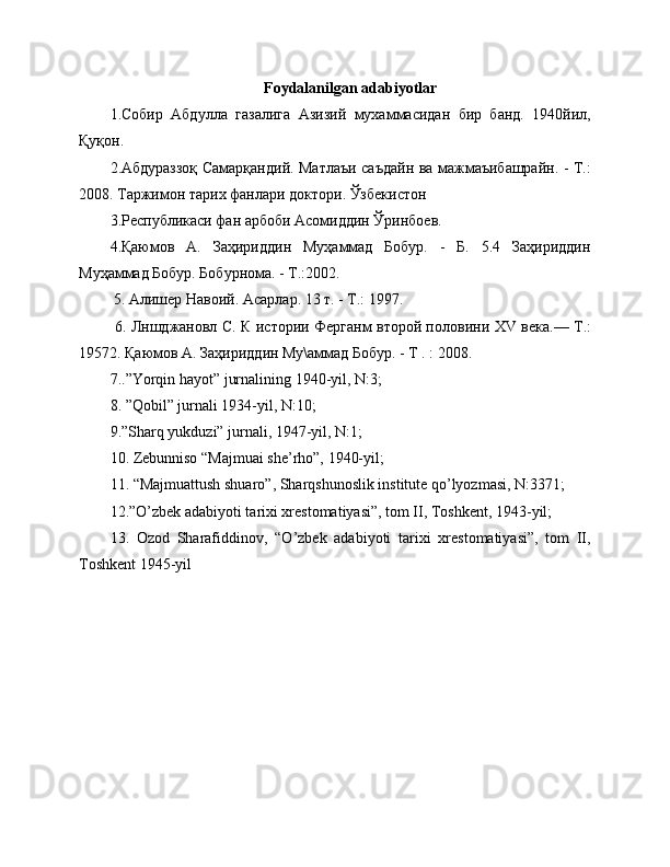 Foydalanilgan adabiyotlar
1.Собир   Абдулла   газалига   Азизий   мухаммасидан   бир   банд.   1940йил,
Қуқон.
2.Абдураззоқ Самарқандий. Матлаъи саъдайн ва мажмаъибашрайн. - Т.:
2008.  Таржимон тарих фанлари доктори. Ўзбекистон
3.Республикаси фан арбоби Асомиддин Ўринбоев.
4.Қаюмов   А.   Заҳириддин   Муҳаммад   Бобур.   -   Б.   5.4   Заҳириддин
Муҳаммад Бобур. Бобурнома. - Т.:2002. 
 5. Алишер Навоий. Асарлар. 13 т. - Т.: 1997.
  6. Лншджановл С. К истории Ферганм второй половини   XV   века.— Т.:
19572. Қаюмов А. Заҳириддин Му\аммад Бобур. - Т . : 2008. 
7..”Yorqin hayot” jurnalining 1940-yil, N:3;
8. ”Qobil” jurnali 1934-yil, N:10;
9.”Sharq yukduzi” jurnali, 1947-yil, N:1;
10. Zebunniso “Majmuai she’rho”, 1940-yil;
11. “Majmuattush shuaro”, Sharqshunoslik institute qo’lyozmasi, N:3371; 
12.”O’zbek adabiyoti tarixi xrestomatiyasi”, tom II, Toshkent, 1943-yil;
13.   Ozod   Sharafiddinov,   “O’zbek   adabiyoti   tarixi   xrestomatiyasi”,   tom   II,
Toshkent 1945-yil 