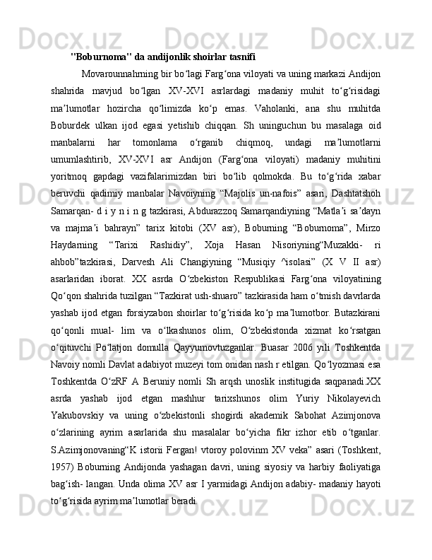 "Boburnoma" da andijonlik shoirlar tasnifi
    Movarounnahrning bir bo lagi Farg ona viloyati va uning markazi Andijonʻ ʻ
shahrida   mavjud   bo lgan   XV-XVI   asrlardagi   madaniy   muhit   to g risidagi	
ʻ ʻ ʻ
ma lumotlar   hozircha   qo limizda   ko p   emas.   Vaholanki,   ana   shu   muhitda	
ʼ ʻ ʻ
Boburdek   ulkan   ijod   egasi   yetishib   chiqqan.   Sh   uninguchun   bu   masalaga   oid
manbalarni   har   tomonlama   o rganib   chiqmoq,   undagi   ma lumotlarni	
ʻ ʼ
umumlashtirib,   XV-XVI   asr   Andijon   (Farg ona   viloyati)   madaniy   muhitini	
ʻ
yoritmoq   gapdagi   vazifalarimizdan   biri   bo lib   qolmokda.   Bu   to g rida   xabar	
ʻ ʻ ʻ
beruvchi   qadimiy   manbalar   Navoiyning   “Majolis   un-nafois”   asari,   Dashtatshoh
Samarqan- d i y n i n g tazkirasi, Abdurazzoq Samarqandiyning “Matla i sa dayn	
ʼ ʼ
va   majma i   bahrayn”   tarix   kitobi   (XV   asr),   Boburning   “Boburnoma”,   Mirzo	
ʼ
Haydarning   “Tarixi   Rashidiy”,   Xoja   Hasan   Nisoriyning“Muzakki-   ri
ahbob”tazkirasi,   Darvesh   Ali   Changiyning   “Musiqiy   ^isolasi”   (X   V   II   asr)
asarlaridan   iborat.   XX   asrda   O zbekiston   Respublikasi   Farg ona   viloyatining	
ʻ ʻ
Qo qon shahrida tuzilgan “Tazkirat ush-shuaro” tazkirasida ham o tmish davrlarda	
ʻ ʻ
yashab   ijod   etgan   forsiyzabon   shoirlar   to g risida   ko p   ma lumotbor.   Butazkirani	
ʻ ʻ ʻ ʼ
qo qonli   mual-   lim   va   o lkashunos   olim,   O zbekistonda   xizmat   ko rsatgan	
ʻ ʻ ʻ ʻ
o qituvchi   Po latjon   domulla   Qayyumovtuzganlar.   Buasar   2006   yili   Toshkentda
ʻ ʻ
Navoiy nomli Davlat adabiyot muzeyi tom onidan nash r etilgan. Qo lyozmasi esa	
ʻ
Toshkentda   O zRF   A   Beruniy   nomli   Sh   arqsh   unoslik   institugida   saqpanadi.XX	
ʻ
asrda   yashab   ijod   etgan   mashhur   tarixshunos   olim   Yuriy   Nikolayevich
Yakubovskiy   va   uning   o zbekistonli   shogirdi   akademik   Sabohat   Azimjonova	
ʻ
o zlarining   ayrim   asarlarida   shu   masalalar   bo yicha   fikr   izhor   etib   o tganlar.	
ʻ ʻ ʻ
S.Azimjonovaning“K  istorii   Fergan!  vtoroy  polovinm  XV  veka”   asari  (Toshkent,
1957)   Boburning   Andijonda   yashagan   davri,   uning   siyosiy   va   harbiy   faoliyatiga
bag ish- langan. Unda olima XV asr I yarmidagi Andijon adabiy- madaniy hayoti	
ʻ
to g risida ayrim ma lumotlar beradi.
ʻ ʻ ʼ 